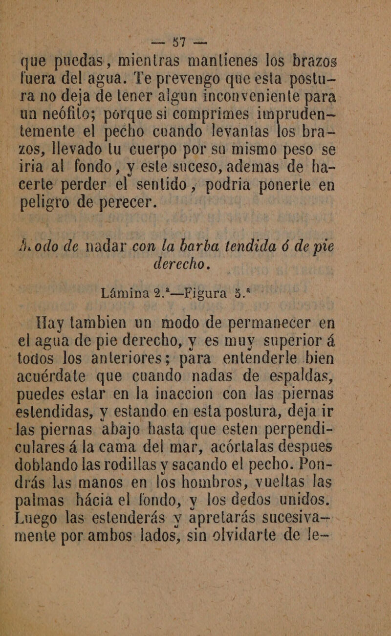 id que puedas, mientras mantienes los brazos fuera del agua. Te prevengo que esta postu— ra no deja de lener algun inconveniente para un neófilo; porque si comprimes impruden— _ temente el pecho cuando levantas los bra- - zos, llevado lu cuerpo por súa mismo peso se iría al fondo, y este suceso, ademas de ha- certe perder el sentido , podria ponerte en peligro de perecer. A odo de nadar con la barba tendida 6 de pie derecho. Lámina 2.*—Figura 3.* Hay tambien un modo de permanecer en . el agua de pie derecho, y es muy superior á todos los anleriores; para entenderle bien acuérdate que cuando nadas de espaldas, puedes estar en la inaccion con las piernas estendidas, y estando en esta postura, deja ir las piernas abajo hasta que esten perpendi- _culares 4 la cama del mar, acórtalas despues doblando las rodillas y sacando el pecho. Pon- drás las manos en los hombros, vueltas las palmas hácia el fondo, y los dedos unidos. Luego las estenderás y aprelarás sucesiva— mente por ambos lados, sin olvidarte de le-