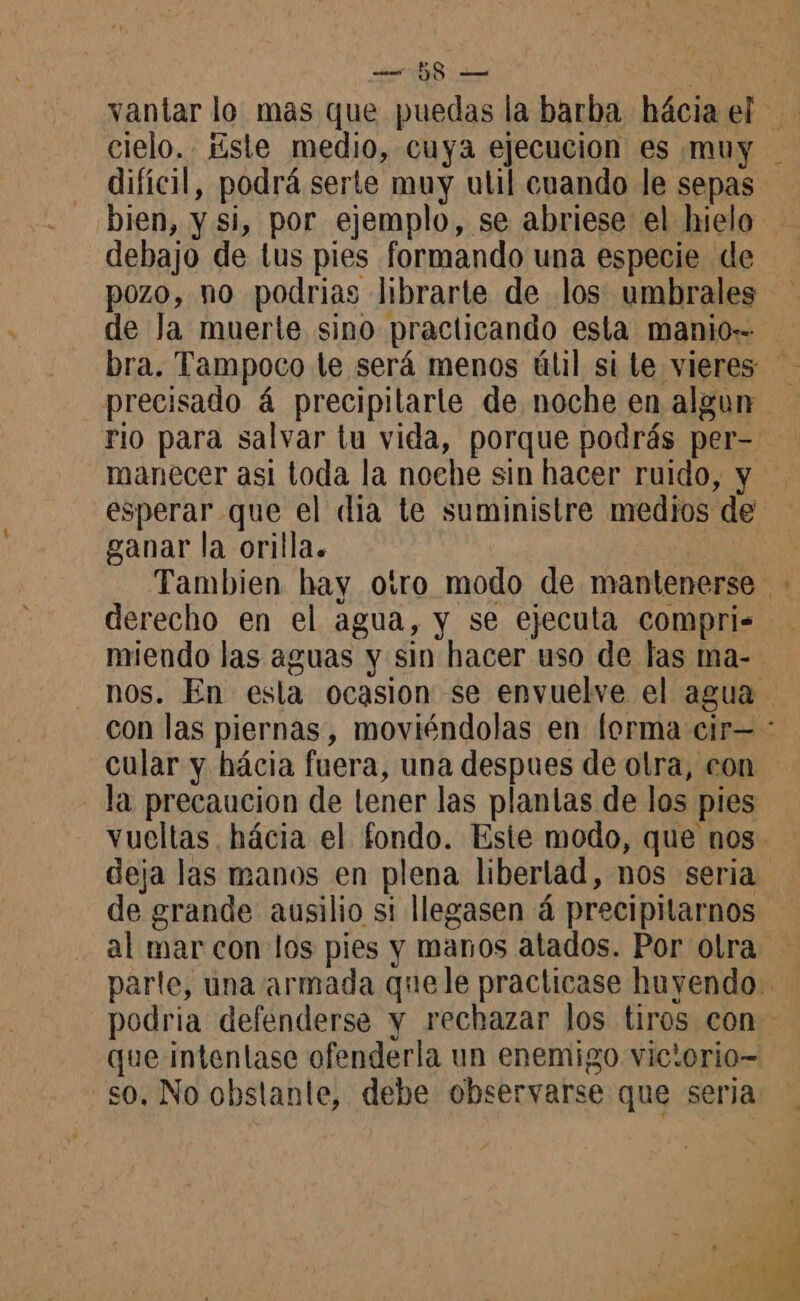 vantar lo mas que puedas la barba hâcia el cielo. Este medio, cuya ejecucion es muy difícil, podrá serte muy util cuando le sepas bien, y si, por ejemplo, se abriese el hielo debajo de tus pies formando una especie de pozo, no podrias librarte de los umbrales de la muerte sino practicando esta manio= bra. Tampoco te será menos úlil si te vieres precisado 4 precipilarle de noche en algun rio para salvar tu vida, porque podrás per- manecer asi toda la noche sin hacer ruido, y esperar que el dia te suministre medios de ganar la orilla. Tambien hay otro modo de mantenerse - derecho en el agua, y se ejecula compris miendo las aguas y sin hacer uso de las ma- nos. En esla ocasion se envuelve el agua con las piernas, moviéndolas en forma cir= : cular y hácia fuera, una despues de otra, con la precaucion de lener las plantas de los pies vueltas hácia el fondo. Este modo, que nos. deja las manos en plena liberlad, nos seria de grande ausilio si llegasen 4 precipitarnos al mar con los pies y manos atados. Por olra parte, una armada quele practicase huyendo. podria defenderse y rechazar los tiros con que intenlase ofenderla un enemigo vic'orio- so, No obstante, debe observarse que seria: