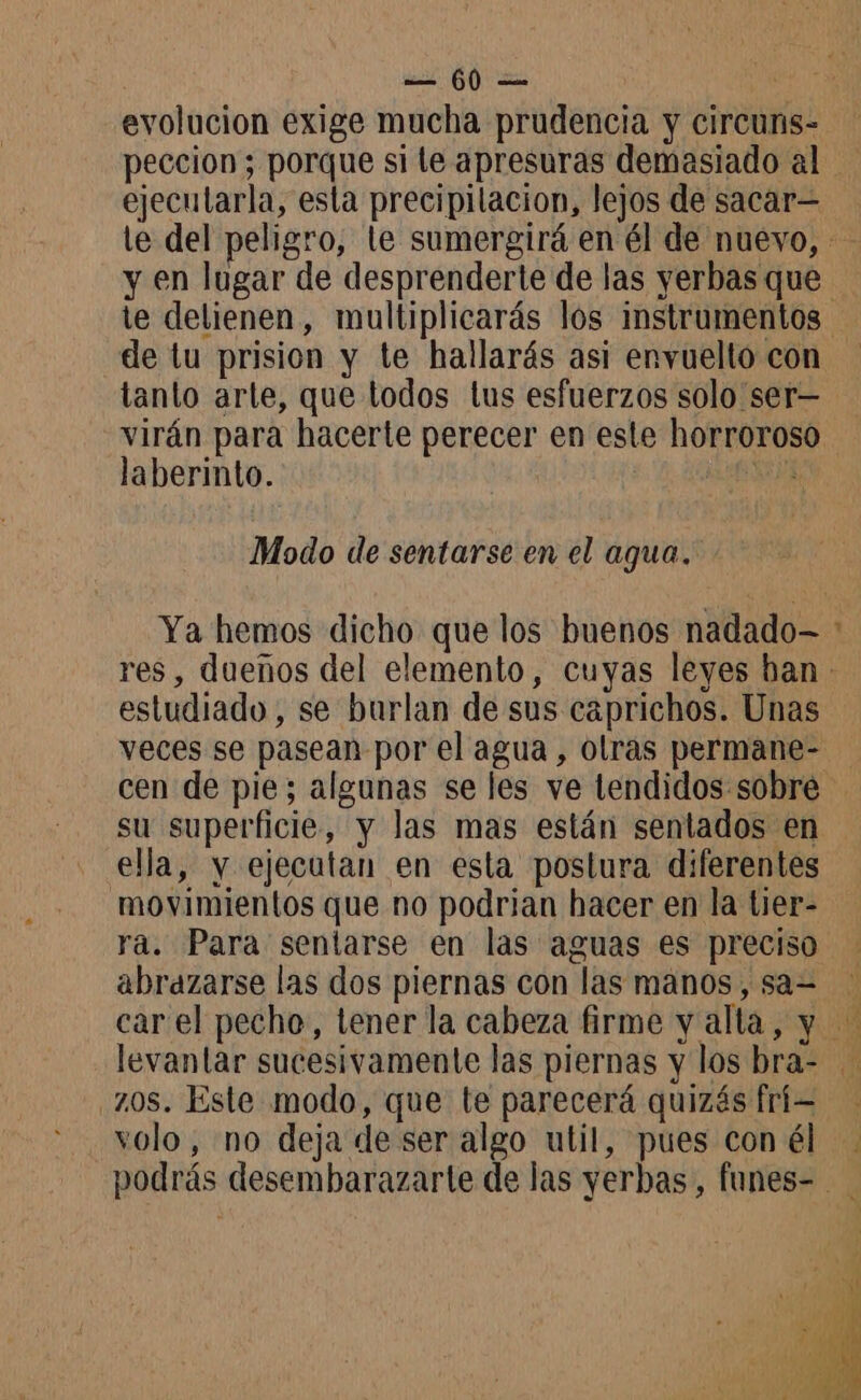 evolucion exige mucha prudencia y circuns- ejecutarla, esta precipilacion, lejos de sacar y en lugar de desprenderte de las yerbas que de tu prision y te hallarás asi envuelto con tanto arte, que todos lus esfuerzos solo ser— virán para hacerte perecer en este horroroso laberinto. FA Modo de sentarse en el agua. “e estudiado, se burlan de sus caprichos. Unas veces se pasean por el agua, olras permane- ella, y ejecutan en esta postura diferentes movimientos que no podrian hacer en la tier- abrazarse las dos piernas con las manos, sa= zos. Este modo, que te parecerá quizás frí- volo, no deja de ser algo util, pues con él
