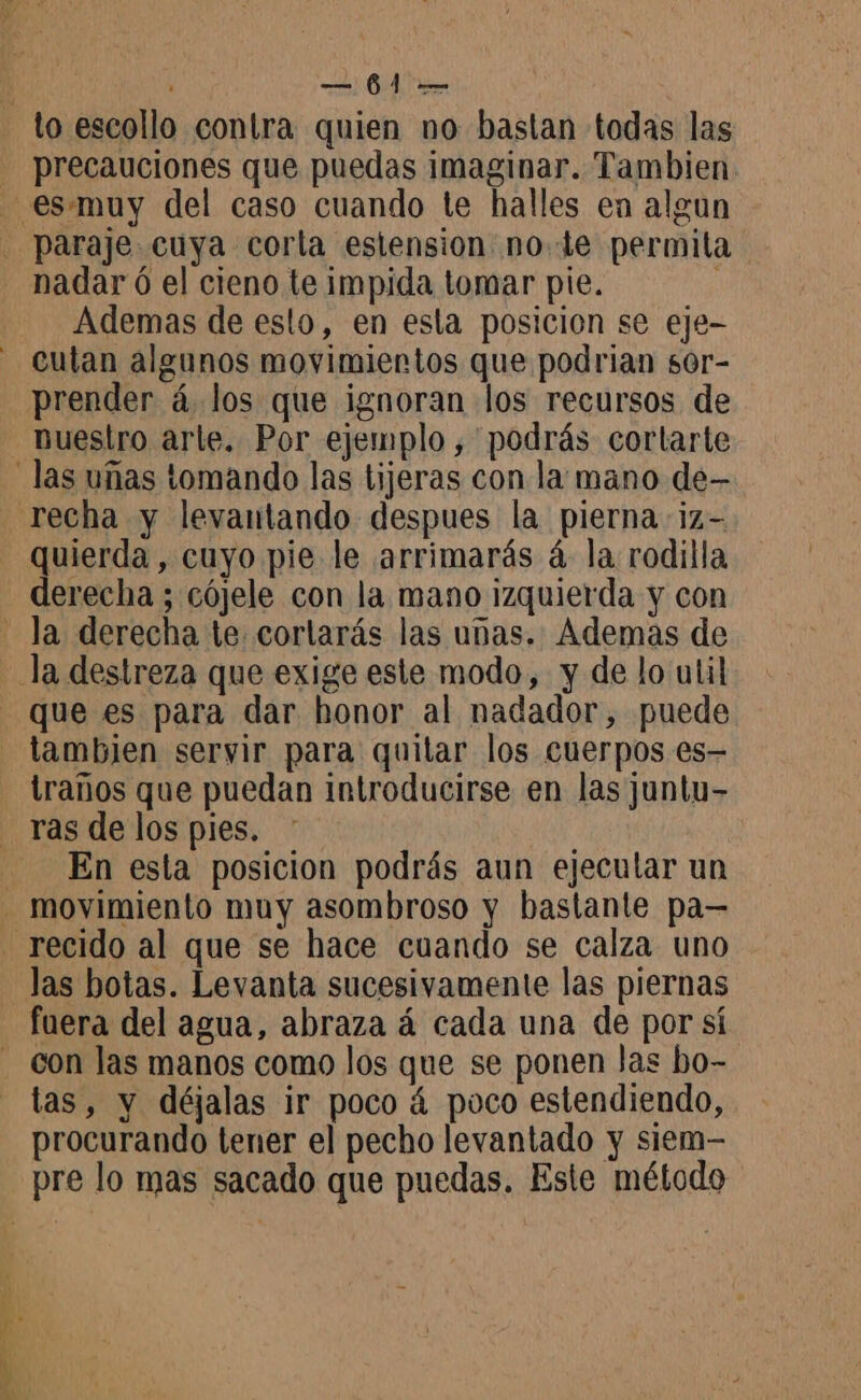 precauciones que puedas imaginar. Tambien Ademas de esto, en esla posicion se eje- cutan algunos movimientos que podrian s0r- prender á los que ignoran los recursos de puestro arle. Por ejemplo , podrás cortarte quierda, cuyo pie le arrimarás á la rodilla derecha ; cójele con la mano izquierda y con que es para dar honor al nadador, puede tambien servir para quitar los cuerpos es- traños que puedan introducirse en las juntu- En esta posicion podrás aun ejecular un las botas. Levanta sucesivamente las piernas fuera del agua, abraza á cada una de por sí tas, y déjalas ir poco á poco estendiendo, procurando tener el pecho levantado y siem-