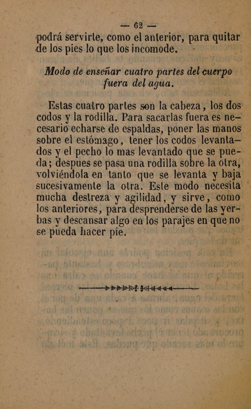 de los pies lo que los incomode. - Modo de enseñar cuatro partes del cuerpo. fuera del agua. AOS cesario echarse de espaldas, poner las manos dos y el pecho lo mas levantado que se pue- da; despues se pasa una rodilla sobre la otra, mucha destreza y agilidad, y sirve, como los anteriores, para desprenderse de las yer- se pueda hacer pie. pi .