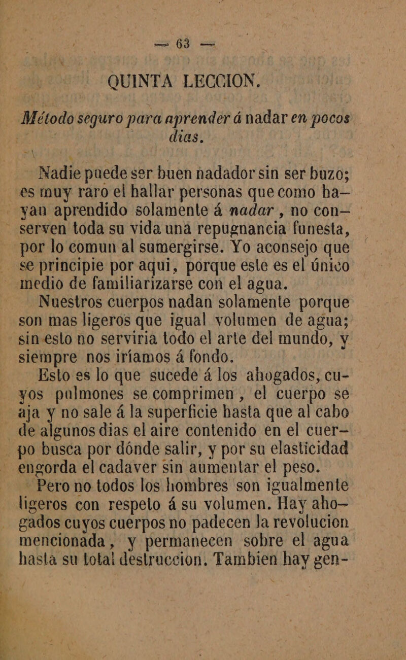 QUINTA LECCION. Método seguro para aprender á nadar en pocos dias. Nadie puede ser buen nadador sin ser buzo; es muy raro el hallar personas que como ha— yan aprendido solamente 4 nadar, no con— - serven toda su vida una repugnancia funesta, por lo comun al sumergirse. Yo aconsejo que se principle por aqui, porque esle es el único medio de familiarizarse con el agua. Nuestros cuerpos nadan solamente porque son mas ligeros que igual volumen de agua; sin.esto no serviria todo el arte del mundo, y siempre nos iríamos á fondo. Esto es lo que sucede á los ahogados, cu- yos pulmones se comprimen , el cuerpo sé aja y no sale á la superficie hasta que al cabo de algunos dias el aire contenido en el cuer— . po busca por dónde salir, y por su elasticidad engorda el cadaver sin aumentar el peso. - Pero no todos los hombres son igualmente ligeros con respeto á su volumen. Hay aho— gados cuyos cuerpos no padecen la revolucion mencionada , y permanecen sobre el agua hasta su total destruccion. Tambien hay gen-
