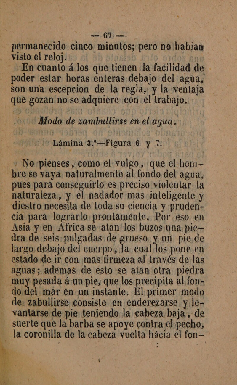 e 6m > permanecido cinco minutos; pero no habjan visto el reloj. | En cuanto 4 los que tienen la facilidad de - poder estar horas enleras debajo del agua, son una escepcion de la regla, y la ventaja que gozan no se adquiere con el trabajo. 'Modo de zambullirse en el agua. * Lámina 3.*—Figura 6 y 7. + Norpiénses , como el vulgo, que el hom- bre se vaya naturalmente al fondo del agua, pues para conseguirlo es preciso violentar la naturaleza, y el nadador mas inteligente y diestro necesita de loda su ciencia y pruden- . ela para lograrlo prontamente. Por eso en Asia y en Africa se atan los buzos una pie— dra de seis pulgadas de grueso y.un pie.de - largo debajo del cuerpo, Ja cual los pone en estado de ir con mas firmeza al través de las - aguas; ademas de esto se alan otra piedra - muy pesada á un pie, que los precipita al fon - do del mar en un instante, El primer modo de: zabullirse consiste en enderezarse y le- vantarse de pie teniendo la cabeza baja, de suerte que la barba se apoye contra el pecho, la coronilla de la cabeza vuelta hácia el fon- y