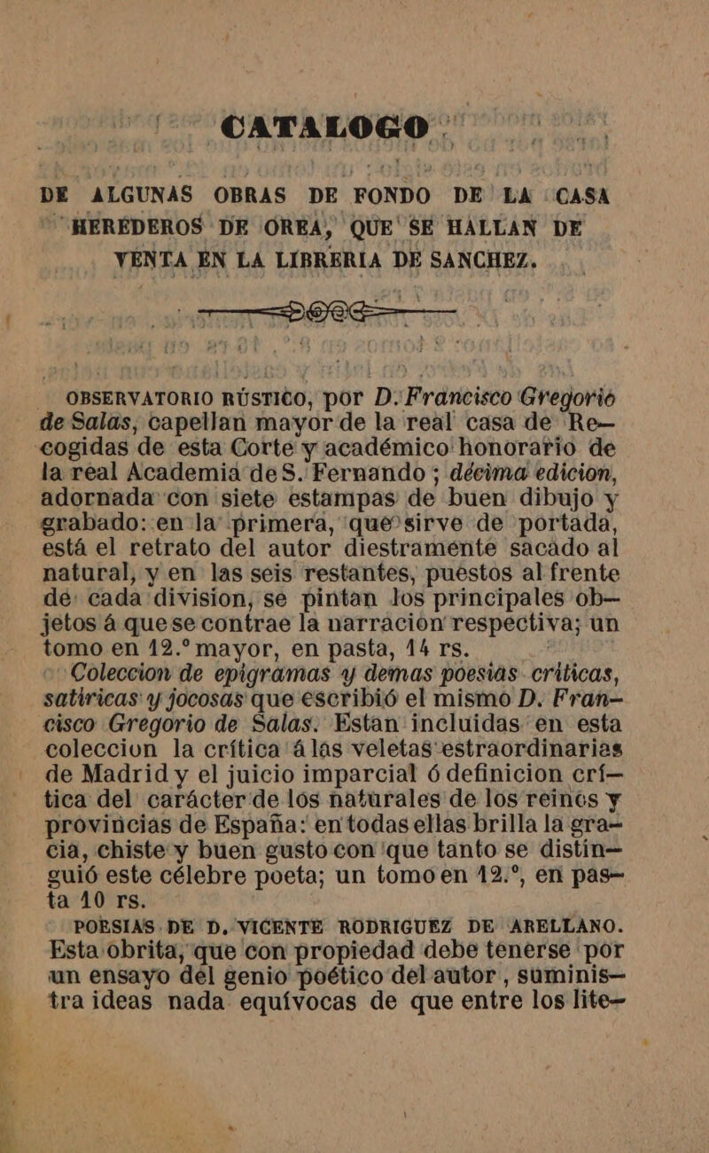 SS '-— CATALOGO . DE ALGUNAS OBRAS DE FONDO DE'LA “CASA HEREDEROS DE (OREA, QUE SE HALLAN DE VENTA EN LA LIBRERIA DE SANCHEZ, , | 1.1 : , + A | - - . OBSERVATORIO RÚSTICO, por D. Francisco Gregorió de Salas, capellan mayor de la real casa de Re— la real Academia de S. Fernando; décima edicion, adornada con siete estampas de buen dibujo y grabado: en la primera, que sirve de portada, está el retrato del autor diestraménte sacado al natural, y en las seis restantes, puestos al frente dé: cada division, se pintan los principales ob— jetos á quese contrae la narración respectiva; un tomo en 12. mayor, en pasta, 14 rs. Coleccion de epigramas y demas poesias criticas, satiricas y jocosas que escribió el mismo D. Fran- cisco Gregorio de Salas. Estan incluidas en esta coleccion la crítica 4 las veletas estraordinarias de Madrid y el juicio imparcial 6 definicion crí— tica del carácter de los naturales de los reinos y provincias de España: en todas ellas brilla la gra= cia, Chiste y buen gusto con 'que tanto se distin guió este célebre poeta; un tomo en 12.°, en pas- ta 10 rs. PORSIAS DE D, VICENTE RODRIGUEZ DE ARELLANO. Esta obrita, que con propiedad debe tenerse por un ensayo del genio poético del autor , suminis— tra ideas nada equívocas de que entre los lite