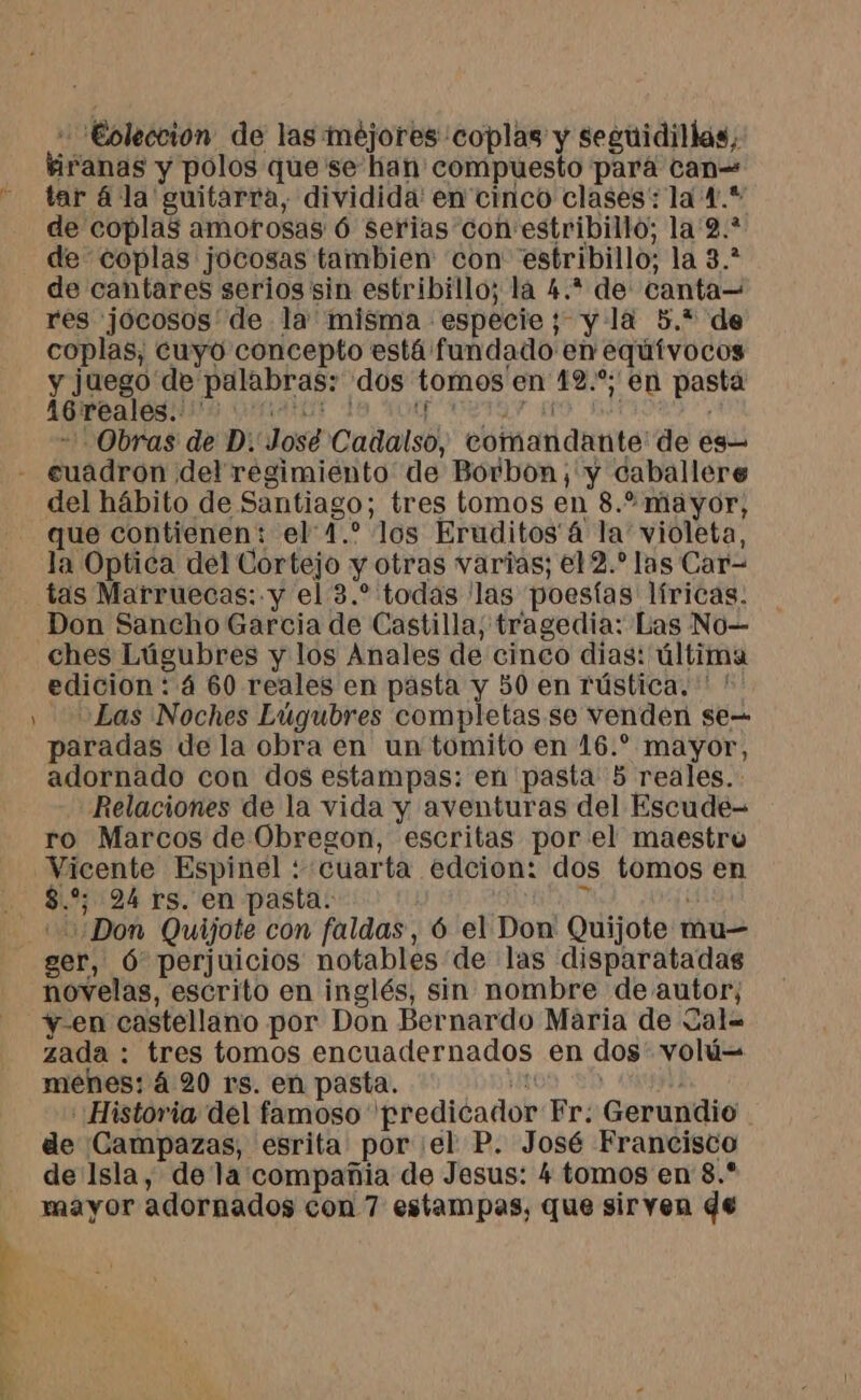 -'Eoleccion de las méjores coplas y seguidillas, firanas y polos que se han compuesto pará can tar ála guitarra, dividida en cinco clases: la 4.* de coplas amorosas 6 serias con estribillo; la'2.* de coplas jocosas tambien con estribillo; la 3.* de cantares serios sin estribillo; la 4.* de canta— res jocosos' de la misma especie; y là 5.* de coplas, cuyo concepto está fundado en eqúívocos y juego de palabras: dos tomos en 12.” en pasta 46reales.. ' LAAUE 4 COSTA NT AO, D | +. Obras de D: José Cadalso, comandante: de es— - cuadron del regimiento de Borbon;'y caballere del hábito de Santiago; tres tomos en 8.2 mayor, _ que contienen: el 4.° los Eruditos' 4 la’ violeta, la Optica del Cortejo y otras varias; e12.* las Car- tas Marruecas: y el 3.* todas ‘las poesías líricas. Don Sancho Garcia de Castilla, tragedia: Las No ches Lúgubres y los Anales de cinco dias: última edicion: 4 60 reales en pasta y 50 en rústica. ' ! y Las Noches Lúgubres completas se venden se paradas de la obra en un tomito en 16.* mayor, adornado con dos estampas: en pasta 5 reales. Relaciones de la vida y aventuras del Escude- ro Marcos de Obregon, escritas por el maestro Vicente Espinel : cuarta edcion: dos tomos en … $.% 24 rs. en pasta. e “==¿Don Quijote con faldas, 6 el Don Quijote mu— ger, Ó perjuicios notables de las disparatadas novelas, escrito en inglés, sin nombre de autor; y-en castellano por Don Bernardo Maria de Zal= zada : tres tomos encuadernados en dos' volú= menes: á 20 rs. en pasta. DUR Historia del famoso predicador Fr: Gerundio de Campazas, esrita por el P. José Francisco de Isla, de la compañia de Jesus: 4 tomos en 8.* mayor adornados con 7 estampas, que siryen de