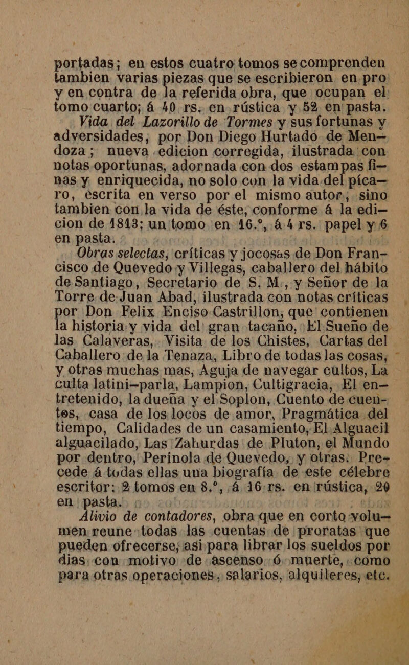 portadas; en estos cuatro tomos se comprenden tomo cuarto; 4 40 rs, en rústica y 52 en pasta. Vida del Lazorillo de Tormes y sus fortunas y adversidades, por Don Diego Hurtado de Men— doza; nueva .edicion corregida, ilustrada con notas oportunas, adornada con dos estampas fi— Bas y enriquecida, no solo con la vida del pica— ro, escrita en verso por el mismo autor, sino tambien con la vida de éste, conforme 4 la edi cion de 1813; un tomo en 16.*, 4.4 rs. papel y 6 en pasta. {si Obras selectas, críticas y jocosas de Don Fran- cisco de Quevedo:y Villegas, caballero del hábito de Santiago, Secretario de S. M., y Señor de la Torre.de-Juan Abad, ilustrada con notas críticas por Don Felix Enciso Castrillon, que contienen las Calaveras, Visita de los Chistes, Cartas del Caballero de la Tenaza, Libro de todas las cosas, y otras muchas mas, Aguja de navegar cultos, La culta latini-parla, Lampion, Cultigracia, El en— tretenido, la dueña y el Soplon, Cuento de cuen- tes, casa de los locos de amor, Pragmática del tiempo, Calidades de un casamiento, El Alguacil alguacilado, Las Zahurdas de Pluton, el Mundo por dentro, Perinola de Quevedo, y otras. Pre- cede á todas ellas una biografía de este célebre escritor: 2 tomos en 8.*, 4 16:rs. en rústica, 20 en pasta. | : : 2003 Alivio de contadores, obra que en corto volu— men reune todas las cuentas de proratas que pueden ofrecerse, asi.para librar los sueldos por dias. con motivo: de :ascenso,.6 muerte, : como para otras operaciones, salarios, alquileres, etc.