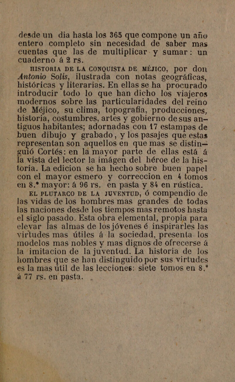 desde un dia hasta los 365 que compone un año entero completo sin necesidad de saber mas cuentas que las de multiplicar y sumar: un cuaderno á 2 rs. HISTORIA DE LA CONQUISTA DE MÉJICO, por don Antonio Solis, ilustrada con notas geográficas, históricas y literarias. En ellas se ha procurado introducir todo lo que han dicho los viajeros modernos sobre las particularidades del reino de Méjico, su clima, topografia, producciones, historia, costumbres, artes y gobierno de sus an- tiguos habitantes; adornadas con 17 estampas de buen dibujo y grabado, y los pasajes que estas representan son aquellos en que mas se distin= guió Cortés: en la mayor parte de ellas está 4 la vista del lector la imágen del héroe de la his- toria. La edicion se ha hecho sobre buen papel con el mayor esmero y correccion en 4 tomos en 8.* mayor: á 96 rs. en pasta y 84 en rústica. EL PLUTARCO DE LA JUVENTUD, Ó Compendio de las vidas de los hombres mas grandes de todas las naciones desde los tiempos mas remotos hasta el siglo pasado. Esta obra elemental, propia para elevar las almas de losjóvenes é inspirarles las virtudes mas útiles á la sociedad, presenta los modelos mas nobles y mas dignos de ofrecerse á la imitacion de la juventud. La historia de los hombres que se han distinguido por sus virtudes es la mas útil de las lecciones: siete tomos en 8.* á 77 rs. en pasta.