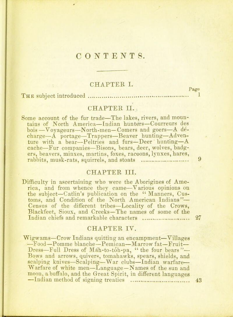 CONTENTS. CHAPTER I, The subject introduced Pape 1 CHAPTER II. , Some account of the fur trade—The lakes, rivers, and moun- tains of North America—Indian hunters—Courreurs des hois—Voyageurs—North-men—Comers and goers—A de- charge—A portage—Trappers—Beaver hunting—Adven- ture with a bear—Peltries and furs—Deer' hunting—A cache—Fur companies—Bisons, hears, deer, wolves, badg- ers, beavers, minxes, martins, foxes, racoons, lynxes, hares, rabbits, musk-rats, squirrels, and stoats 9 CHAPTER III. Difficulty in ascertaining who were the Aborigines of Ame- rica, and from whence they came—Various opinions on the subject—Catlin’s publication on the “ Manners, Cus- toms, and Condition of the North American Indians”— Census of the dift’erent tribes—Locality of the Crows, Blackfeet, Sioux, and Creeks—The names of some of the Indian chiefs and remarkable characters 27 CHAPTER IV. Wigwams—Crow Indians quitting an encampment—Villages —Food—Pomme blanche—Pemican—Marrow fat—Fruit— Dress—Full Dress of Mah-to-toh-pa, “the four bears”-— Bows and arrows, quivers, tomahawks, spears, shields, and scalping knives—Scalping—War clubs—Indian warfare— Warfare of white men—Language—Names of the sun and moon, a buffalo, and the Great Spirit, in different languages —Indian method of signing treaties 43