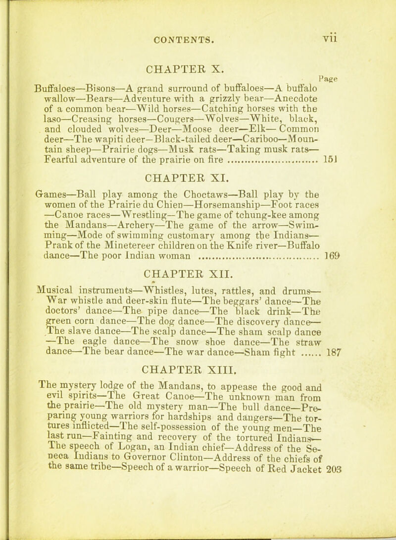 CHAPTER X. Page Buffaloes—Bisons—A grand surround of buffaloes—A buffalo wallow—Bears—Adventure with a grizzly bear—Anecdote of a common bear—Wild horses—Catching horses with the laso—Creasing horses—Cougers—Wolves—White, black, and clouded wolves—Deer—Moose deer—Elk— Common deer—The wapiti deer—Black-tailed deer—Cariboo—Moun- tain sheep—Prairie dogs—Musk rats—Taking musk rats— Fearful adventure of the prairie on fire 161 CHAPTER XI. Games—Ball play among the Choctaws—Ball play by the women of the Prairie du Chien—Horsemanship—Foot races —Canoe races—Wrestling—The game of tchung-kee among the Mandans—Archery—The game of the arrow—Swim- ming—Mode of swimming customary among the Indians— Prank of the Minetereer children on the Knife river—Buffalo dance—The poor Indian woman 169 CHAPTER XII. Musical instruments—Whistles, lutes, rattles, and drums— War whistle and deer-skin flute—The beggars’ dance—The doctors’ dance—The pipe dance—The black drink—The green corn dance—The dog dance—The discovery dance— The slave dance—The scalp dance—The sham scalp dance —The eagle dance—The snow shoe dance—The straw dance—The bear dance—The war dance—Sham fight 187 CHAPTER XIII. The mystery lodge of the Mandans, to appease the good and evil spirits—The Great Canoe—The unknown man from the prairie—The old mystery man—The bull dance—Pre- paring young warriors for hardships and dangers—The tor- tures inflicted—The self-possession of the young men—The Hstrun—Fainting and recovery of the tortured Indians^ The speech of Logan, an Indian chief—Address of the Se- neca Indians to Governor Clinton—Address of the chiefs of the same tribe-Speech of a warrior—Speech of Red Jacket 203