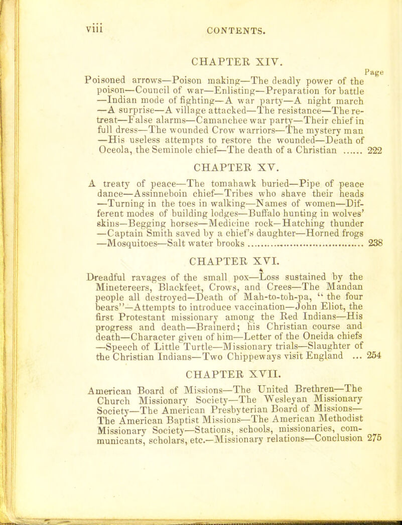 CHAPTER XIV. Page Poisoned arrows—Poison making—The deadly power of the poL«on—Council of war—Enlisting—Preparation for battle —Indian mode of fighting—A war party—A night march —A surprise—A village attacked—The resistance—The re- treat—False alarms—Camanchee war party—Their chief in full dress—The wounded Crow warriors—The mystery man —His useless attempts to restore the wounded—Death of Oceola, the Seminole chief—The death of a Christian 222 CHAPTER XV. A treaty of peace—The tomahawk buried—Pipe of peace dance—Assinneboin chief—Tribes who shave their heads —Turning in the toes in walking—Names of women—Dif- ferent modes of building lodges—Buffalo hunting in wolves’ skins—Begging horses—Medicine rock—Hatching thunder —Captain Smith saved by a chiefs daughter—Horned frogs —Mosquitoes—Salt water brooks 238 CHAPTER XVI. * Dreadful ravages of the small pox—Loss sustained by the Minetereers, Blackfeet, Crows, and Crees—The Mandan people all destroyed—Death of Mah-to-toh-pa, the four bears”—Attempts to introduce vaccination—John Eliot, the first Protestant missionary among the Red Indians—His progress and death—Bramerd; fiis Christian course and death—Character given of him—Letter of the Oneida chiefs —Speech of Little Turtle—Missionary trials—Slaughter of the Christian Indians—Two Chippeways visit England ... 254 CHAPTER XVII. American Board of Missions—The United Brethren The Church Missionary Society—The Wesleyan Missionary Society—The American Presbyterian Board of Missions— The American Baptist Missions—The American Methodist Missionary Society—Stations, schools, missionaries, com- municants, scholars, etc.—Missionary relations—Conclusion 275