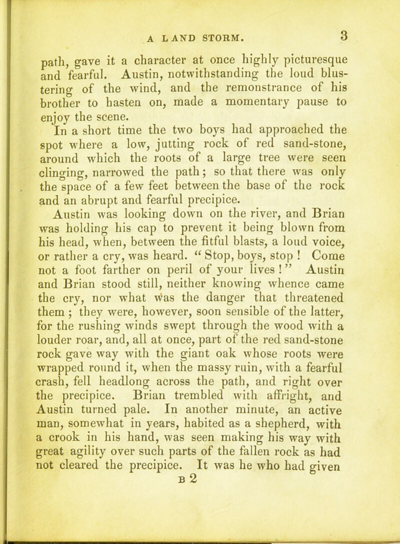 A LAND STORM. path, gave it a character at once highly picturesque and fearful. Austin, notwithstanding the loud blus- tering of the wind, and the remonstrance of his brother to hasten on, made a momentary pause to enjoy the scene. In a short time the two boys had approached the spot w'here a low, jutting rock of red sand-stone, around which the roots of a large tree were seen clinging, narrowed the path; so that there was only the space of a few feet betw’een the base of the rock and an abrupt and fearful precipice. Austin was looking down on the river, and Brian was holding his cap to prevent it being blown from his head, when, between the fitful blasts, a loud voice, or rather a cry, was heard. “ Stop, boys, stop ! Come not a foot farther on peril of your lives ! ” Austin and Brian stood still, neither knowing whence came the cry, nor what was the danger that threatened them ; they were, however, soon sensible of the lattei’, for the rushing winds swept through the wood with a louder roar, and, all at once, part of the red sand-stone rock gave way with the giant oak whose roots were wrapped round it, when the massy ruin, with a fearful crash, fell headlong across the path, and right over the precipice. Brian trembled with affi-ight, and Austin turned pale. In another minute, an active man, somewhat in years, habited as a shepherd, with a crook in his hand, was seen making his way with great agility over such parts of the fallen rock as had not cleared the precipice. It was he who had given