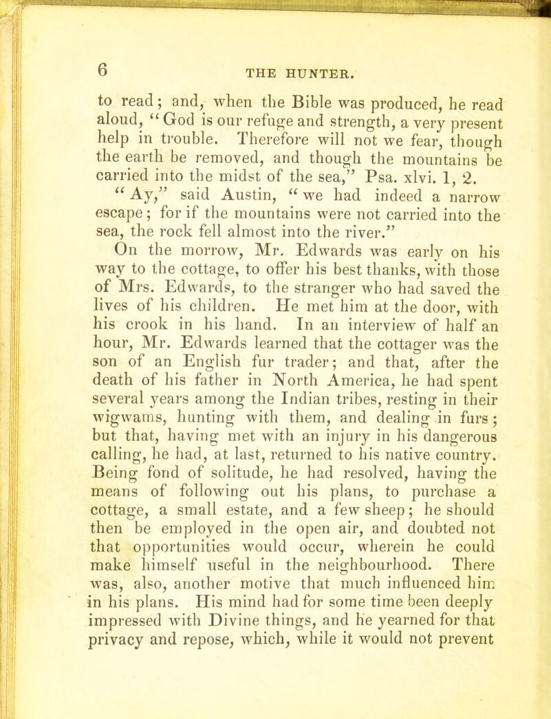 to read; and, when the Bible was produced, he read aloud, “ God is our refuge and strength, a very present help in trouble. Therefore will not we fear, though the earth be removed, and though the mountains be carried into the midst of the sea,” Psa. xlvi. 1, 2. “ Ay,” said Austin, “ we had indeed a narrow escape ; for if the mountains were not carried into the sea, the rock fell almost into the river.” On the morrow, Mr. Edwards was early on his way to the cottage, to offer his best thanks, with those of Mrs. Edwards, to the stranger who had saved the lives of his children. He met him at the door, with his ci’ook in his hand. In an interview of half an hour, Mr. Edwards learned that the cottager was the son of an English fur trader; and that, after the death of his father in North America, he had spent several years among the Indian tribes, resting in their wigwams, hunting with them, and dealing in furs; but that, having met with an injury in his dangei’ous calling, he had, at last, returned to his native country. Being fond of solitude, he had resolved, having the means of following out his plans, to purchase a cottage, a small estate, and a few sheep; he should then be employed in the open air, and doubted not that opportunities would occur, wherein he could make himself useful in the neighbourhood. Thei’e was, also, another motive that much influenced him in his plans. His mind had for some time been deeply impressed with Divine things, and lie yearned for that privacy and repose, which, while it would not prevent