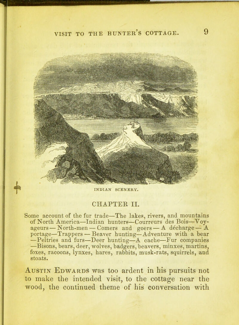 CHAPTER II. Some account of the fur trade—The lakes, rivers, and mountains of North America—Indian hunters—Courreurs des Bois—Voy- ageurs — North-men — Comers and goers — A decharge — A portage—Trappers — Beaver hunting—Adventure with a hear —Peltries and furs—Deer hunting—A cache—Fur companies —Bisons, bears, deer, wolves, badgers, beavers, minxes, martins, foxes, racoons, lynxes, hares, rabbits, musk-rats, squirrels, and stoats. Austin Edwards was too ardent in his pursuits not to make the intended visit, to the cottage near the wood, the continued theme of his conversation with INDIAN SCENERY.