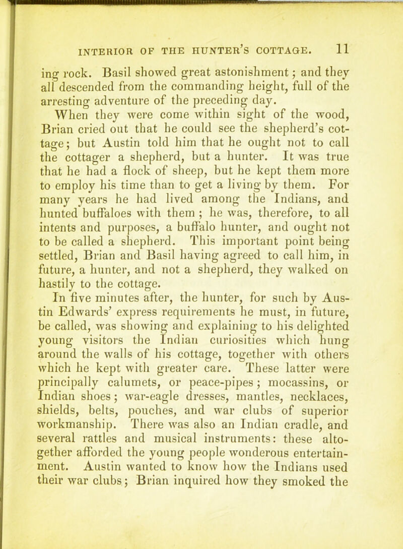 ing rock. Basil showed great astonishment; and they all descended from the commanding height, full of the arresting adventure of the preceding day. When they were come within sight of the wood, Brian cried out that he could see the shepherd’s cot- tage; but Austin told him that he ought not to call the cottager a shepherd, but a hunter. It was true that he had a flock of sheep, but he kept them more to employ his time than to get a living by them. For many years he had lived among the Indians, and hunted buffaloes with them ; he was, therefore, to all intents and purposes, a buffalo hunter, and ought not to be called a shepherd. This important point being settled, Brian and Basil having agreed to call him, in future, a hunter, and not a shepherd, they walked on hastily to the cottage. In five minutes after, the hunter, for such by Aus- tin Edwards’ express requirements he must, in future, be called, was showing and explaining to his delighted young visitors the Indian curiosities which hung around the walls of his cottage, together with others which he kept with greater care. These latter were principally calumets, or peace-pipes; mocassins, or Indian shoes; war-eagle dresses, mantles, necklaces, shields, belts, pouches, and war clubs of superior workmanship. There was also an Indian cradle, and several rattles and musical instruments: these alto- gether afforded the young people wonderous entertain- ment. Austin wanted to know how the Indians used their war clubs; Brian inquired how they smoked the