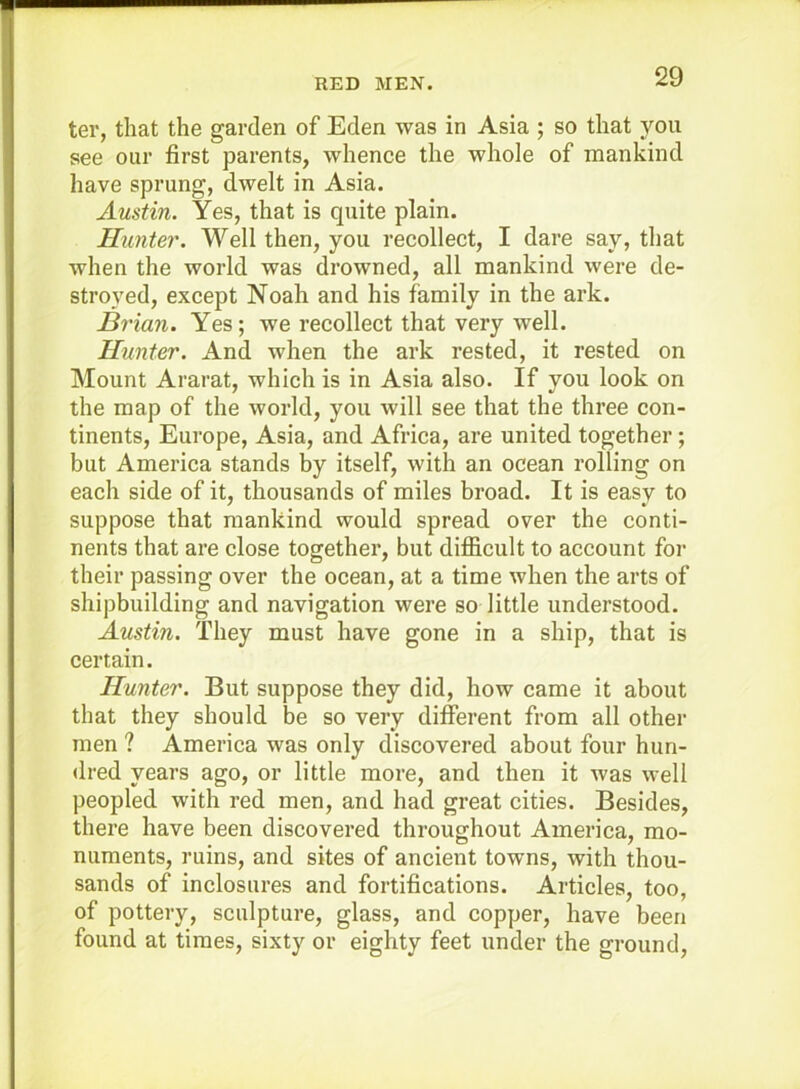 ter, that the garden of Eden was in Asia ; so that you see our first parents, whence the whole of mankind have sprung, dwelt in Asia. Austin. Yes, that is quite plain. Hunter. Well then, you recollect, I dare say, that when the world was drowned, all mankind were de- stroyed, except Noah and his family in the ark. Brian. Yes; we recollect that very well. Hunter. And when the ark rested, it rested on Mount Ararat, which is in Asia also. If you look on the map of the world, you will see that the three con- tinents, Europe, Asia, and Africa, are united together; but America stands by itself, with an ocean rolling on each side of it, thousands of miles broad. It is easy to suppose that mankind would spread over the conti- nents that are close together, but difficult to account for their passing over the ocean, at a time when the arts of shipbuilding and navigation were so little understood. Austin. They must have gone in a ship, that is certain. Hunter. But suppose they did, how came it about that they should be so very different from all other men ? America was only discovered about four hun- dred years ago, or little more, and then it was well peopled with red men, and had great cities. Besides, there have been discovered throughout America, mo- numents, ruins, and sites of ancient towns, with thou- sands of inclosures and fortifications. Articles, too, of pottery, sculpture, glass, and copper, have been found at times, sixty or eighty feet under the ground.
