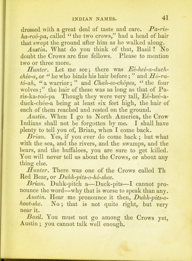 dressed with a great deal of taste and care. Pa-ris- ka-ro6-pa, called “ the two crows,” had a head of hair that swept the ground after him as he walked along. Auttin. What do you think of that, Basil ? No doubt the Crows are fine fellows. Please to mention two or three more. Hunter. Let me see; there was Ee-hee-a-duck- chee-a, or “ he who binds his hair before; ” and H6-ra- to-ah, “a warrior;” and ChaJi-ee-chopes, “the four wolves;” the hair of these was as long as that of Pa- ris-ka-ro6-pa Though they were very tall, Ee-hee-a- duck-chee-a being at least six feet high, the hair of each of them reached and rested on the ground. Austin. When I go to North America, the Crow Indians shall not be forgotten by me. I shall have plenty to tell you of, Brian, when I come back. Brian. Yes, if you ever do come back ; but what with the sea, and the rivers, and the swamps, and the bears, and the bufialoes, you are sure to get killed. You will never tell us about the Crows, or about any thing else. Hunter. There was one of the Crows called Th Red Bear, or Bulik-pits-o-ho-shee. Brian. Duhk-pitch a—Duck-pits—I cannot pro- nounce the word—why that is worse to speak than any. Austin. Hear me pronounce it then, Duhk-pits-o- hoot-she. No; that is not quite right, but very near it. Basil. You must not go among the Crows yet, Austin ; you cannot talk well enough.