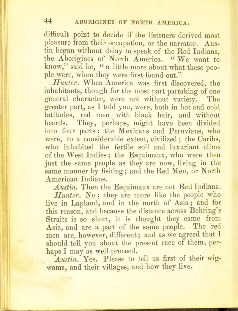 difficult point to decide if the listeners derived most pleasure from their occupation, or the narrator. Aus- tin began without delay to speak of the Red Indians, the Aborigines of North America. “We want to know,” said he, “ a little more about what these peo- ple were, when they were first found out.” Hunter. When America was first discovered, the inhabitants, though for the most part partaking of one general character, were not without variety. The greater part, as I told you, were, both in hot and cold latitudes, red men with black hair, and without beards. They, perhaps, might have been divided into four parts : the Mexicans and Peruvians, who were, to a considerable extent, civilized; the Caribs, who inhabited the fertile soil and luxuriant clime of the West Indies; the Esquimaux, who were then just the same people as they are now, living in the same manner by fishing; and the Red Men, or North American Indians. Austin. Then the Esquimaux are not Red Indians. Hunter. No; they are more like the people who live in Lapland, and in the north of Asia; and for this reason, and because the distance across Behring’s Straits is so short, it is thought they came from Asia, and are a part of the same people. The red men are, however, different; and as we agreed that I should tell you about the present race of them, per- haps I may as well proceed. Austin. Yes. Please to tell us first of their wig- wams, and their villages, and how they live.