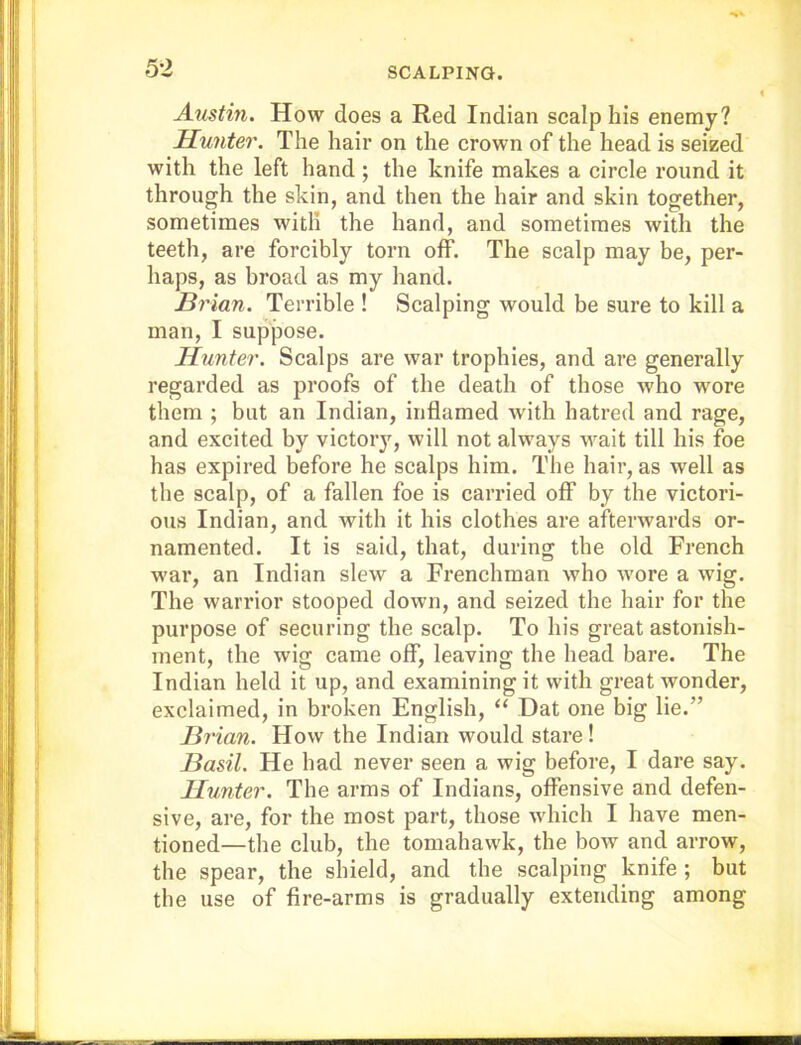 Austin. How does a Red Indian scalp his enemy? Hunter. The hair on the crown of the head is seized with the left hand ; the knife makes a circle round it through the skin, and then the hair and skin together, sometimes with the hand, and sometimes with the teeth, are forcibly torn off. The scalp may be, per- haps, as broad as my hand. Brian. Terrible ! Scalping would be sure to kill a man, I suppose. Hunter. Scalps are war trophies, and are generally regarded as proofs of the death of those who wore them ; but an Indian, inflamed with hatred and rage, and excited by victory, will not always wait till his foe has expired before he scalps him. The hair, as well as the scalp, of a fallen foe is carried off by the victori- ous Indian, and with it his clothes are afterwards or- namented. It is said, that, during the old French war, an Indian slew a Frenchman who wore a wig. The warrior stooped down, and seized the hair for the purpose of securing the scalp. To his great astonish- ment, the wig came off, leaving the head bare. The Indian held it up, and examining it with great wonder, exclaimed, in broken English, “ Dat one big lie.” Bj'ian. How the Indian would stare ! Basil. He had never seen a wig before, I dare say. Hunter. The arms of Indians, offensive and defen- sive, are, for the most part, those which I have men- tioned—the club, the tomahawk, the bow and arrow, the spear, the shield, and the scalping knife ; but the use of fire-arms is gradually extending among