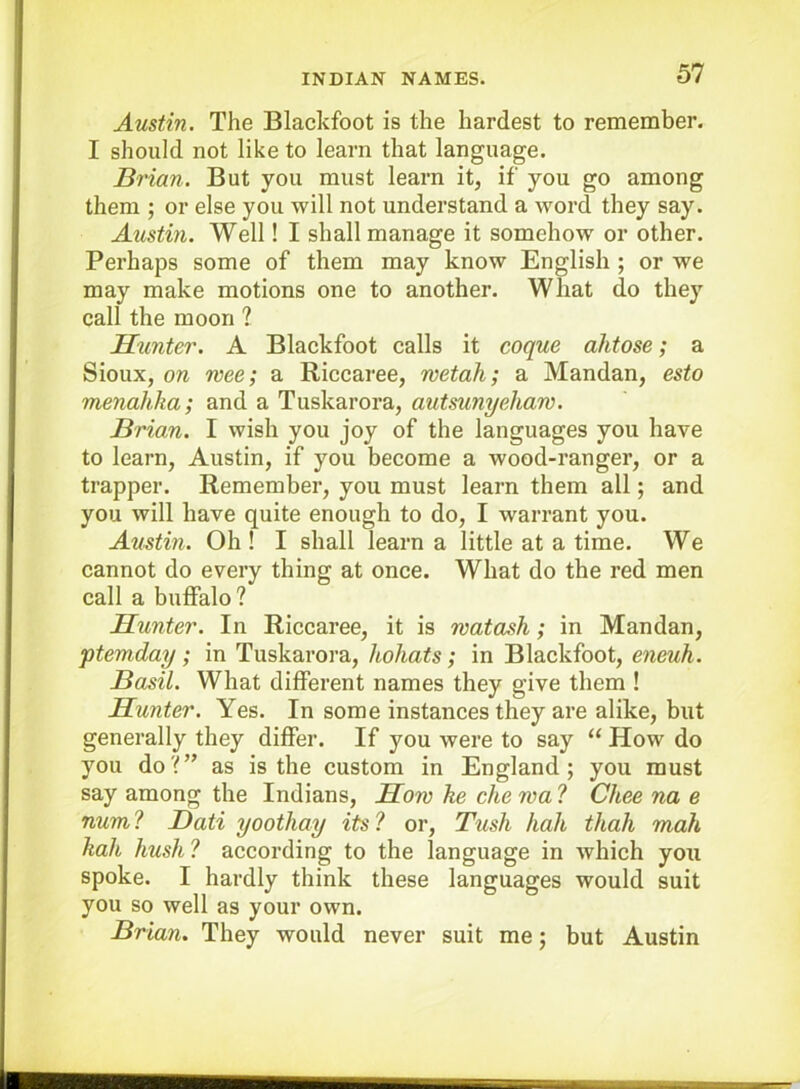 Austin. The Blackfoot is the hardest to remember. I should not like to learn that language. Brian. But you must learn it, if you go among them ; or else you will not understand a word they say. Austin. Well! I shall manage it somehow or other. Perhaps some of them may know English ; or we may make motions one to another. What do they call the moon ? Hunter. A Blackfoot calls it coque ahtose; a Sioux, on wee; a Riccaree, wetah; a Mandan, esto menahha; and a Tuskarora, autsunyehaw. Brian. I wish you joy of the languages you have to learn, Austin, if you become a wood-ranger, or a trapper. Remember, you must learn them all; and you will have quite enough to do, I warrant you. Austin. Oh ! I shall learn a little at a time. We cannot do every thing at once. What do the red men call a buffalo? Hunter. In Riccaree, it is watash; in Mandan, ptemday; in Tuskarora, hohats; in Blackfoot, eneuh. Basil. What different names they give them ! Hunter. Yes. In some instances they are alike, but generally they differ. If you were to say “ How do you do?” as is the custom in England; you must say among the Indians, How he che wa ? Chee na e num ? Dati yooihay its ? or. Tush hah thah mah hah hush ? according to the language in which you spoke. I hardly think these languages would suit you so well as your own. Brian. They would never suit me; but Austin