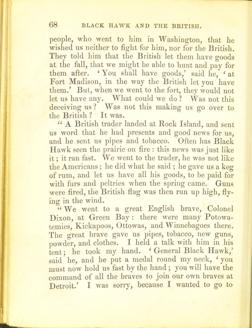 people, who went to him in Washington, that he wished us neither to fight for him, nor for the British. They told him that the British let them have goods at the fall, that we might be able to hunt and pay for them after. ‘ You shall have goods,’ said he, ‘ at Fort Madison, in the way the British let you have them.’ But, when we went to the fort, they would not let us have any. What could we do? Was not this deceiving us ? Was not this making us go over to the British ? It was. “ A British trader landed at Rock Island, and sent us word that he had presents and good news for us, and he sent us pipes and tobacco. Often has Black Hawk seen the prairie on fire : this news was just like it; it ran fast. We went to the trader, he was not like the Americans; he did what he said ; he gave us a keg of rum, and let us have all his goods, to be paid for with furs and peltries when the spring came. Guns were fired, the British flag was then run up high, fly- ing in the wind. “We went to a great English brave. Colonel Dixon, at Green Bay : there were many Potowa- temies, Kickapoos, Ottowas, and Winnebagoes there. The great brave gave us pipes, tobacco, new guns, powder, and clothes. I held a talk with him in his tent; he took my hand. ‘ General Black Hawk,’ said he, and he put a medal round my neck, ‘ you must now hold us fast by the hand ; you will have the command of all the braves to join our own braves at Detroit.’ I was sorry, because I wanted to go to