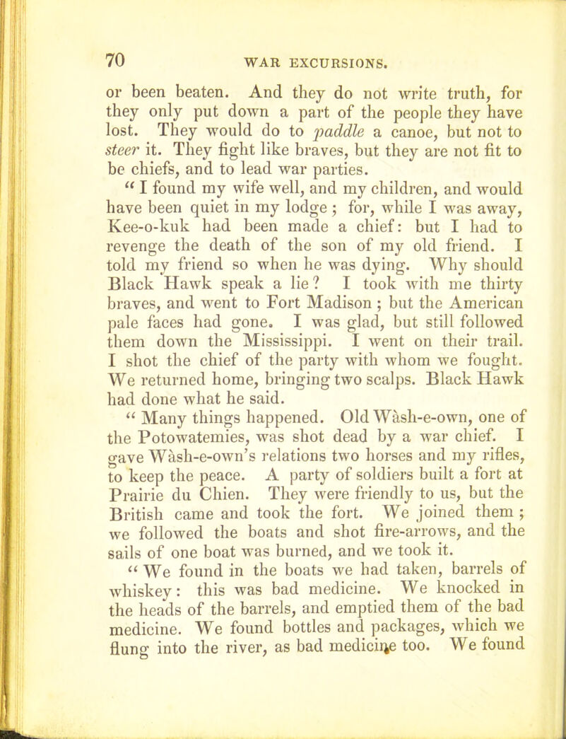 or been beaten. And they do not write truth, for they only put down a part of the people they have lost. They would do to j)(^ddle a canoe, but not to steer it. They fight like braves, but they are not fit to be chiefs, and to lead war parties. “ I found my wife well, and my children, and would have been quiet in my lodge ; for, while I was away, Kee-o-kuk had been made a chief: but I had to revenge the death of the son of my old friend. I told my friend so when he was dying. Why should Black Hawk speak a lie ? I took with me thirty braves, and went to Fort Madison ; but the American pale faces had gone. I was glad, but still followed them down the Mississippi. I went on their trail. I shot the chief of the party with whom we fought. We returned home, bringing two scalps. Black Hawk had done what he said. “ Many things happened. Old Wash-e-own, one of the Potowatemies, was shot dead by a war chief. I gave Wash-e-own’s relations two horses and my rifles, to keep the peace. A party of soldiers built a fort at Prairie du Chien. They were friendly to us, but the British came and took the fort. We joined them ; we followed the boats and shot fire-arrows, and the sails of one boat was burned, and we took it. “ We found in the boats we had taken, barrels of whiskey: this was bad medicine. We knocked in the heads of the barrels, and emptied them of the bad medicine. We found bottles and packages, which we flung into the river, as bad medicine too. We found