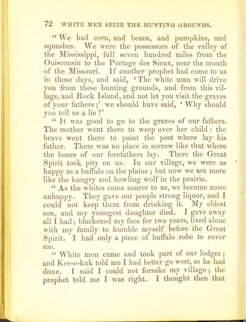 “We had corn, and beans, and pumpkins, and squashes. We were the possessors of the valley of the Mississippi, full seven hundred miles from the Ouisconsin to the Portage des Sioux, near the mouth of the Missouri. If another prophet had come to us in those days, and said, ‘ The white man will drive you from these hunting grounds, and from this vil- lage, and Rock Island, and not let you visit the graves of your fathers we should have said, ‘ Why should you tell us a lie ?’ “It was good to go to the graves of our fathers. The mother went there to weep over her child : the brave went there to paint the post where lay his father. There was no place in sorrow like that where the bones of our forefathers lay. There the Great Spirit took pity on us. In our village, we were as happy as a buffalo on the plains ; but now we are more like the hungry and howling wolf in the prairie. “ As the whites came nearer to us, we became more unhappy. They gave our people strong liquor, and I could not keep them from drinking it. My eldest son, and my youngest daughter died. I gave away all I had; blackened my face for two years, lived alone with my family to humble myself before the Great Spirit. I had only a piece of buffalo robe to cover me. “ White men came and took part of our lodges; and Kee-o-kuk told me I had better go west, as he had done. I said I could not forsake my village; the prophet told me I was right. I thought then that