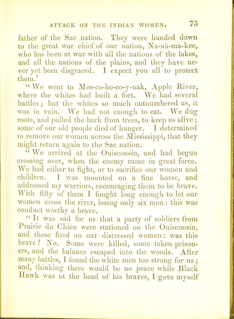 ATTACK ON THE INDIAN WOMEN. father of the Sac nation. They were handed down to the great war chief of our nation, Na-na-ma-kee, wlio has been at war with all the nations of the lakes, and all the nations of the plains, and they have ne- ver yet been disgraced. I expect you all to protect them.’ “ We went to Mos-co-ho-co-y-nak, Apple River, where the whites had built a fort. We had several battles; but the whites so much outnumbered us, it was in vain. We had not enough to eat. We dug roots, and pulled the bark from trees, to keep us alive ; some of our old people died of hunger. I determined to i-emove our women across the Mississippi, that they might return again to the Sac nation. “We arrived at the Ouisconsin, and had begun crossing over, when the enemy eame in great force. We had either to light, or to sacrifice our women and children. I was mounted on a fine horse, and addressed my warriors, encouraging them to be brave. With fifty of them I fought long enough to let our women cross the river, losing only six men: this was conduct worthy a brave. “ It was sad for us that a party of soldiers from Prairie du Chien were stationed on the Ouisconsin, and these fired on our distressed women : was this brave? No. Some were killed, some taken prison- ers, and the balance escaped into the woods. After many battles, I Ibund the white men too sti’ong for us ; and, thinking there would be no peaee while Black Hawk was at the head of his braves, I gave myself