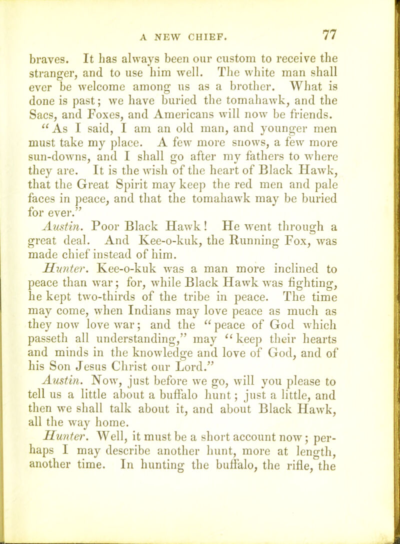 braves. It lias always been our custom to receive the stranger, and to use him well. The white man shall ever be welcome among us as a brother. What is done is past; we have buried the tomahawk, and the Sacs, and Foxes, and Americans wdll now' be friends. “ As I said, I am an old man, and younger men must take my place. A few more snows, a few more sun-dowms, and I shall go after my fathers to where they are. It is the wish of the heart of Black Hawk, that the Great Spirit may keep the red men and pale faces in peace, and that the tomahawk may be buried for ever.” Austin. Poor Black Hawk! Fie went through a great deal. And Kee-o-kuk, the Running Fox, w'as made chief instead of him. Hunter. Kee-o-kuk w'as a man more inclined to peace than war; for, while Black Hawk was fighting, he kept two-thirds of the tribe in peace. The time may come, when Indians may love peace as much as they now love w'ar; and the “ peace of God which passeth all understanding,” may “ keep their hearts and minds in the knowdedge and love of God, and of his Son Jesus Christ our Lord.” Austin. Now', just before we go, will you please to tell us a little about a buffalo hunt; just a little, and then we shall talk about it, and about Black Haw'k, all the way home. Hunter. Well, it must be a short account now; per- haps I may describe another hunt, more at length, another time. In hunting the buffalo, the rifle, the