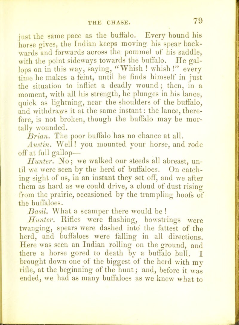 THE CHASE. just the same pace as the buffalo. Every bound his horse gives, the Indian keeps moving his spear back- wards and forwards across the pommel of his saddle, with the point sideways towards the buffalo. He gal- lops on ill this way, saying, ‘‘Whish ! whish !” every time he makes a feint, until he finds himself in just the situation to inflict a deadly wound ; then, in a moment, with all his strength, he plunges in his lance, quick as lightning, near the shoulders of the buffalo, and withdraws it at the same instant; the lance, there- fore, is not broken, though the buffalo may be mor- tally wounded. Brian. The poor buffalo has no chance at all. Audin. Well! you mounted your horse, and rode off at full gallop— Hunter. No; we walked our steeds all abreast, un- til we were seen by the herd of buffaloes. On catch- ing sight of us, in an instant they set off‘, and we after them as hard as we could di'ive, a cloud of dust rising from the prairie, occasioned by the trampling hoofs of the buffaloes. Basil. What a scamper there Avould be 1 Hunter. Rifles were Hashing, bowstrings were twanging, spears were dashed into the fattest of the herd, and buffaloes were falling in all directions. Here was seen an Indian rolling on the ground, and there a horse gored to death by a buffalo bull. I brought down one of the biggest of the herd with my rifle, at the beginning of the hunt; and, before it was ended, we had as many buffaloes as we knew what to