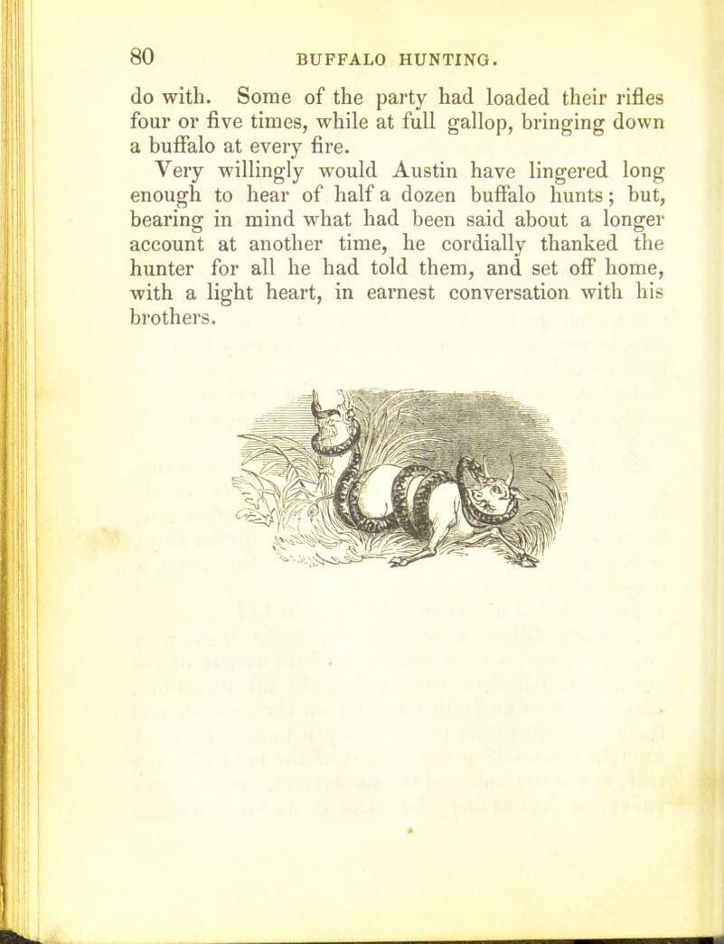 do with. Some of the party had loaded their rifles four or five times, while at full gallop, bringing down a buffalo at every fire. Very willingly would Austin have lingered long enough to hear of half a dozen buffalo hunts; but, bearing in mind what had been said about a longer account at another time, he cordially thanked the hunter for all he had told them, and set off home, with a light heart, in earnest conversation with his brothers.