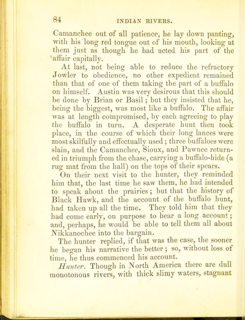 INDIAN RIVERS. Camanchee out of all patience, he lay down panting, with his long red tongue out of his mouth, looking at them just as though he had acted his part of the •affair capitally. At last, not being able to reduce the refractory Jowler to obedience, no other expedient remained than that of one of them taking the part of a buffalo on himself. Austin was very desirous that this should be done by Brian or Basil; but they insisted that he, being the biggest, was most like a buffalo. The affair was at length compromised, by each agreeing to play the buffalo in turn. A desperate hunt then took place, in the course of which their long lances were most skilfully and effectually used ; three buffaloes were slain, and the Camanchee, Sioux, and Pawnee return- ed in triumph from the chase, carrying a buffalo-hide (a rug mat from the hall) on the tops of their spears. On their next visit to the hunter, they reminded him that, the last time he saw them, he had intended to speak about the prairies ; but that the history of Black Hawk, and the account of the buffalo hunt, had taken up all the time. They told him that they had come early, on purpose to hear a long account; and, perhaps, he would be able to tell them all about Nikkanochee into the bargain. The hunter replied, if that was the case, the sooner he began his narrative the better ; so, without loss of time, he thus commenced his account. Himter. Though in North Arnerica there are dull monotonous rivers, with thick slimy waters, stagnant