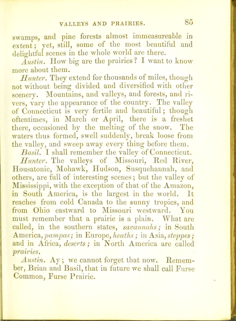 VALLEYS AND PRAIRIES. swanipSj cind. pine forests ulmost imnie&sure&ble in extent; yet, still, some of the most beautiful and delightful scenes in the whole world are there. Austin. How big are the prairies ? I want to know more about them. Runter. They extend for thousands of miles, though not without being divided and diversified with other scenery. Mountains, and valleys, and forests, and ri- vers, vary the appearance of the country. The valley of Connecticut is very fertile and beautiful; though oftentimes, in March or April, there is a freshet there, occasioned by the melting of the snow. The waters thus formed, swell suddenly, break loose from the valley, and sweep away every thing before them. Basil. I shall remember the valley of Connecticut. Hunter. The valleys of Missouri, Red River, Housatonic, Mohawk, Hudson, Susquehannah, and others, are full of interesting scenes; but tlie valley of Mississippi, with the exception of that of the Amazon, in South America, is the largest in the world. It reaches from cold Canada to the sunny tropics, and from Ohio eastward to Missouri westward. You must remember that a prairie is a plain. What are called, in the southern states, savannahs; in South America., pampas; in Europe,/tmt/LS; in Asia, steppes; and in Africa, deserts; in North America are called prairies. Austin. Ay; we cannot forget that now. Remem- ber, Brian and Basil, that in future we shall call Furse Common, Furse Prairie.