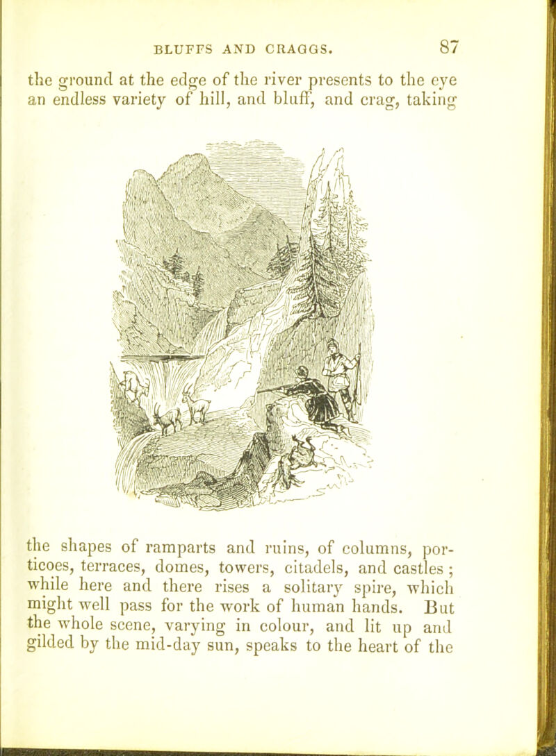 the ground at the edge of the river presents to the eye an endless variety of hill, and bluff, and crag, taking the shapes of ramparts and ruins, of columns, por- ticoes, terraees, domes, towers, citadels, and castles ; while here and there rises a solitary spire, which might well pass for the work of human hands. But the wdiole scene, varying in colour, and lit up and gilded by the mid-day sun, speaks to the heart of the