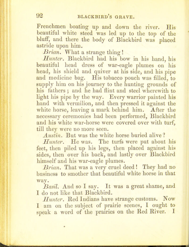 Frenchmen boating up and down the river. His beautiful white steed was led up to the top of the bluff, and there the body of Blackbird was placed astride upon him. Brian. What a strange thing ! Hunter. Blackbird had his bow in his hand, his beautiful head dress of war-eagle plumes on his head, his shield and quiver at his side, and his pipe and medicine bag. His tobacco pouch was filled, to supply him on his journey to the hunting grounds of his fathers ; and he had flint and steel Avherewith to light his pipe by the way. Every w^arrior painted his hand with vermilion, and then pressed it against the white horse, leaving a mai'k behind him. After the necessary ceremonies had been performed, Blackbird and his white war-horse were covered over with turf, till they were no more seen. Austin. But was the white horse buried alive ? Hunter. He was. The turfs were put about his feet, then piled up his legs, then placed against his sides, then over his back, and lastly over Blackbird himself and his war-eagle plumes. Brian. That was a very cruel deed ! They had no business to smother that beautiful white horse in that way. Basil. And so I say. It was a great shame, and I do not like that Blackbird. Hunter. Red Indians have strange customs. Now I am on the subject of prairie scenes, I ought to speak a word of the prairies on the Red River. I