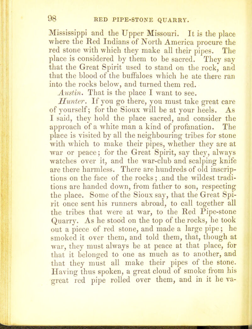 Mississippi and the Upper Missouri. It is the place where the Red Indians of North America procure the red stone with which they make all their pipes. The place is considered by them to be sacred. They say that the Great Spirit used to stand on the rock, anil that the blood of the buffaloes which he ate there ran into the rocks below, and turned them red. Austin. That is the place I want to see. Hunter. If you go there, you must take great care of yourself; for the Sioux will be at your heels. As I said, they hold the place sacred, and consider the approach of a white man a kind of profanation. The place is visited by all the neighbouring tribes for stone with which to make their pipes, whether they are at war or peace; for the Great Spirit, say they, always watches over it, and the war-club and scalping knife are there harmless. There are hundreds of old inscrip- tions on the face of the rocks; .and the wildest tradi- tions are handed down, from father to son, respecting the place. Some of the Sioux say, that the Great Spi- rit once sent his runners abroad, to call together all the tribes that were at war, to the Red Pipe-stone Quarry. As he stood on the top of the rocks, he took out a piece of red stone, and made a large pipe; he smoked it over them, and told them, that, though at war, they must always be at peace at that place, for that it belonged to one as much as to another, and that they must all make their pipes of the stone. Having thus spoken, a great cloud of smoke from his great red pipe rolled over them, and in it he va-