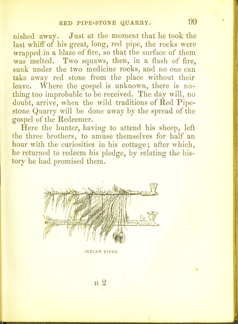nished away. Just at the moment that he took the last whiff of his great, long, red pipe, the rocks were wrapped in a blaze of fire, so that the surface of them was melted. Two squaws, then, in a flash of fire, sunk under the two medicine rocks, and no one can take away red stone from the place without their leave. Where the gospel is unknown, there is no- thing too improbable to be received. The day will, no doubt, arrive, when the wild traditions of Red Pipe- stone Quarry will be done away by the spread of the gospel of the Redeemer, Here the hunter, having to attend his sheep, left the three brothers, to amuse themselves for half an hour with the curiosities in his cottage; after which, he returned to redeem his pledge, by rela,ting the his- tory he had promised them. INDIAN PIPKS.