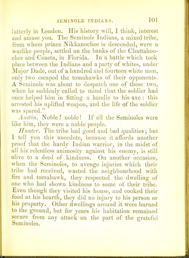 latterly in London. His history will, I think, interest and amuse you. Tlie Seminole Indians, a mixed tribe, from whom prince Nikkanochee is descended, w'ere a w’arlike people, settled on the banks of the Chattahoo- chee and Coaeta, in Florida. In a battle which took place between the Indians and a party of whites, under Major Dade, out of a hundred and fourteen white men, only two escaped the tomahawks of their opponents. A Seminole was about to despatch one of these two, wdien he suddenly called to mind that the soldier had once helped him in fitting a handle to his axe : this ari’ested his uplifted weapon, and the life of the soldier was spared.” Auslin. Noble! noble! If all the Seminoles were like him, they were a noble people. Hunter. The tribe had good and bad qualities; but I tell you this anecdote, because it affords another proof that the hardy Indian warrior, in the midst of all his relentless animosity against his enemy, is still alive to a deed of kindness. On another occasion, wdien the Seminoles, to avenge injuries which their tribe had received, w-asted the neighbourhood with fire and tomahawk, they respected the dwelling of one who had shown kindness to some of their tribe. Even though they visited his house, and cooked their food at his hearth, they did no injury to his person or his property. Other dwellings around it were burned to the ground, but for years his habitation remained secure from any attack on the part of the grateful Seminoles.