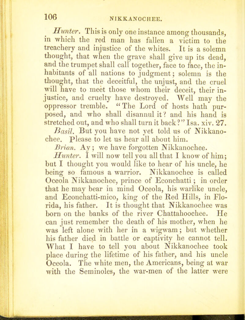 NIKKANOCHEE. Hunter. This is only one instance among thousands, in which the red man has fallen a victim to the treachery and injustice of the whites. It is a solemn thought, that when the grave shall give up its dead, and the trumpet shall call together, face to face, the in- habitants of all nations to judgment; solemn is the thought, that the deceitful, the unjust, and the cruel will have to meet those whom their deceit, their in- justice, and cruelty have destroyed. Well may the oppressor tremble. “The Lord of hosts hath pur- posed, and who shall disannul it ? and his hand is stretched out, and who shall turn it back?” Isa. xiv. 27. Basil. But you have not yet told us of Nikkano- chee. please to let us hear all about him. Brian. Ay; we have foi’gotten Nikkanochee. Hunter. I will now tell you all that I know of him; but I thought you would like to hear of his uncle, he being so famous a warrior. Nikkanochee is called Oceola Nikkanochee, prince of Econchatti; in order that he may bear in mind Oceola, his warlike uncle, and Econchatti-mico, king of the Red Hills, in Flo- rida, his father. It is thought that Nikkanochee was born on the banks of the river Chattahoochee. He can just remember the death of his mother, when he was left alone with her in a wigwam; but whether his father died in battle or captivity he cannot tell. What I have to tell you about Nikkanochee took place during the lifetime of his father, and his uncle Oceola. The white men, the Americans, being at war with the Seminoles, the war-men of the latter were