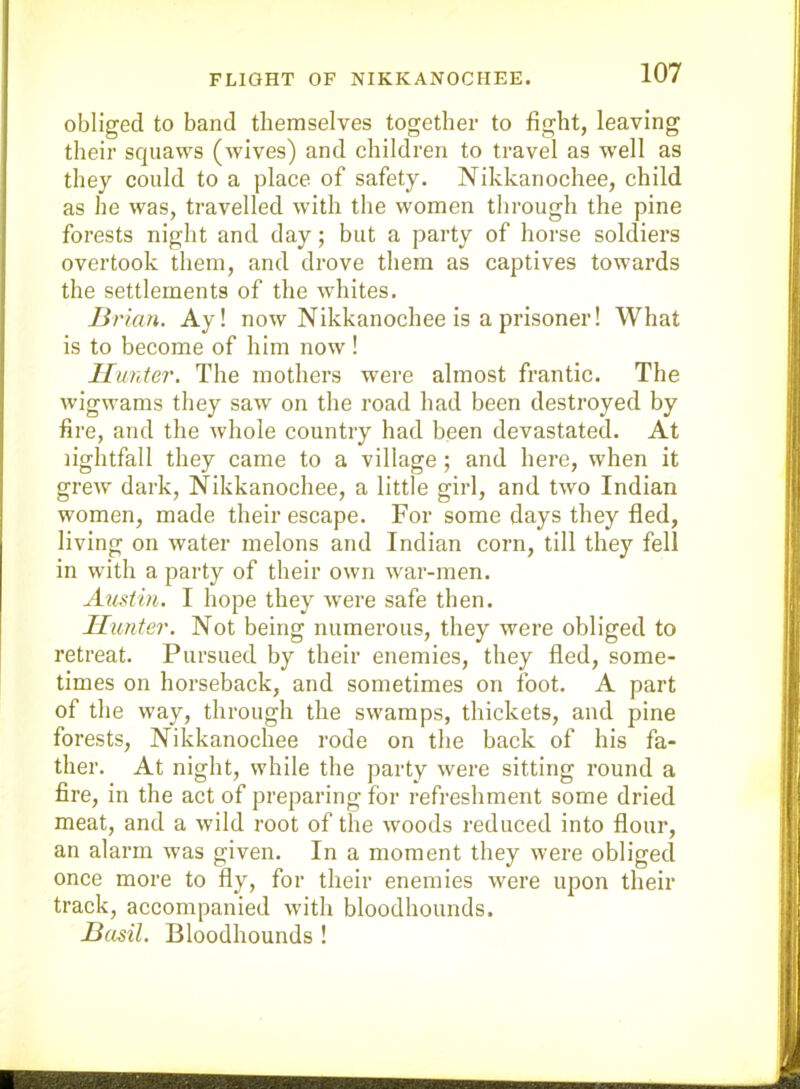 FLIGHT OF NIKKANOCHEE. obliged to band themselves together to fight, leaving their squaws (wives) and children to travel as w'dl as they could to a place of safety. Nikkanochee, child as he was, travelled with the women through the pine forests night and day; but a party of horse soldiers overtook them, and drove them as captives towards the settlements of the whites. Bi 'km. Ay! now Nikkanochee is a prisoner! What is to become of him now! Hunter. The mothers were almost frantic. The wigwams they saw on the road had been destroyed by fire, and the whole country had been devastated. At nghtfall they came to a village; and here, when it grew dark, Nikkanochee, a little girl, and two Indian women, made their escape. For some days they fled, living on water melons and Indian corn, till they fell in with a party of their own war-men. Austin. I hope they were safe then. Hunter. Not being numerous, they were obliged to retreat. Pursued by their enemies, they fled, some- times on horseback, and sometimes on foot. A part of the way, through the swamps, thickets, and pine forests, Nikkanochee rode on the back of his fa- ther. At night, while the party were sitting round a fire, in the act of preparing for refreshment some dried meat, and a wild root of the woods reduced into flour, an alarm was given. In a moment they were obliged once more to fly, for their enemies were upon their track, accompanied with bloodhounds. Basil. Bloodhounds !