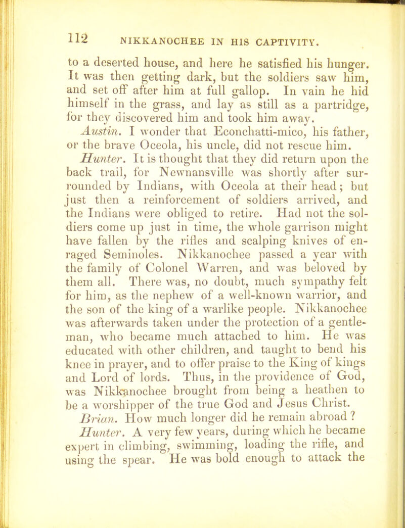 NIKKANOCHEE IN H18 CAPTIVITY. to a deserted house, and here he satisfied his hunger. It was then getting dark, but the soldiers saw him, and set off after him at full gallop. In vain he hid himself in the grass, and lay as still as a partridge, for they discovered him and took him away. Austin. I wonder that Econchatti-mico, his father, or the brave Oceola, his uncle, did not rescue him. Hunter. It is thought that they did return upon the back trail, for Newnansville was shortly after sur- rounded by Indians, with Oceola at their head; but just then a reinforcement of soldiers arrived, and the Indians were obliged to retire. Had not the sol- diers come up just in time, the whole garrison might have fallen by the rifles and scalping knives of en- raged Seminoles. Nikkanochee passed a year wdth the family of Colonel Warren, and was beloved by them all. There was, no doubt, much sympathy felt for him, as the nephew of a well-known warrior, and the son of the king of a w'arlike people. Nikkanochee was afterwards taken under the protection of a gentle- man, wdio became much attached to him. He was educated with other children, and taught to bend his knee in prayer, and to oflTer praise to the King of kings and Lord of lords. Thus, in the providence of God, was Nikkanochee brought from being a heathen to be a w'orshipper of the true God and Jesus Christ. Brian. How much longer did he remain abroad ? Hunter. A very few years, during which he became expert in climbing, swimming, loading the rifle, and using the spear. He was bold enough to attack the