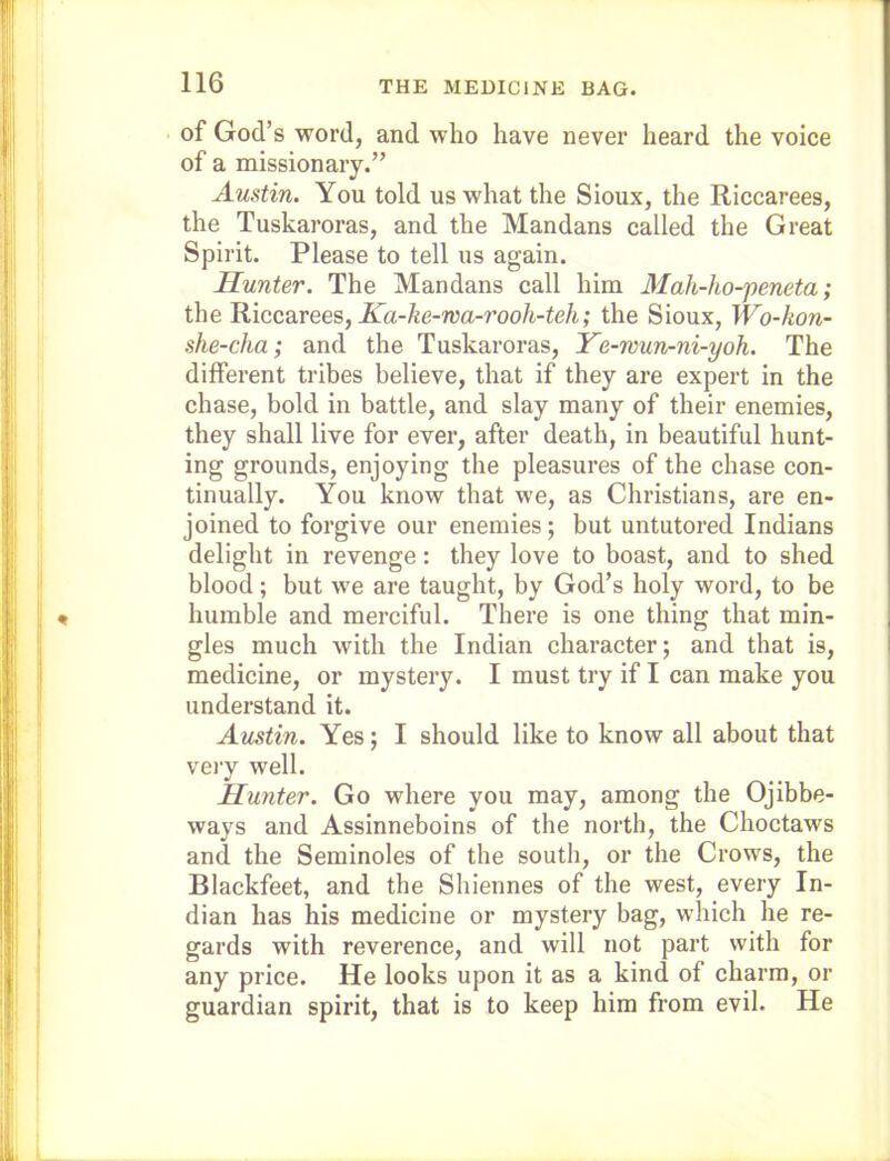 ■ of God’s word, and who have never heard the voice of a missionary.” Austin. You told us what the Sioux, the Riccarees, the Tuskaroras, and the Mandans called the Great Spirit. Please to tell us again. Hunter. The Mandans call him Mah-ho-'peneta; the Riccarees, jEa-^e-wa-roo/t-te/t,* the Sioux, Wo-kon- she-cha; and the Tuskaroras, Ye-wun-ni-yoh. The different tribes believe, that if they are expert in the chase, bold in battle, and slay many of their enemies, they shall live for ever, after death, in beautiful hunt- ing grounds, enjoying the pleasures of the chase con- tinually. You know that we, as Christians, are en- joined to forgive our enemies; but untutored Indians delight in revenge: they love to boast, and to shed blood; but we are taught, by God’s holy word, to be humble and merciful. There is one thing that min- gles much with the Indian character; and that is, medicine, or mystery. I must try if I can make you understand it. Austin. Yes; I should like to know all about that veiy well. Hunter. Go where you may, among the Ojibbe- ways and Assinneboins of the north, the Choctaws and the Seminoles of the south, or the Crows, the Blackfeet, and the Shiennes of the west, every In- dian has his medicine or mystery bag, which he re- gards with reverence, and will not part with for any price. He looks upon it as a kind of charm, or guardian spirit, that is to keep him from evil. He