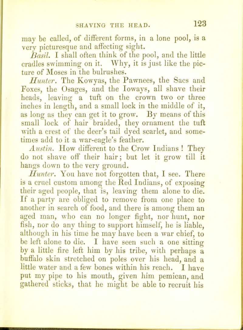 SHAVING THE HEAD. may be called, of different forms, in a lone pool, is a very picturesque and affecting sight. Basil. I shall often think of the pool, and the little cradles swimming on it. Why, it is just like the pic- ture of Moses inl.he bulrushes. Hunter. The Kowyas, the Pawnees, the Sacs and Foxes, the Osages, and the loways, all shave their heads, leaving a tuft on the crown two or three inches in length, and a small lock in the middle of it, as long as they can get it to grow. By means of this small lock of hair braided, they ornament the tuft with a crest of the deer’s tail dyed scarlet, and some- times add to it a war-eagle’s feather. Austin. How different to the Ci‘ow Indians ! They do not shave off their hair; but let it grow till it hangs down to the very ground. Hunter. You have not forgotten that, I see. There is a cruel custom among the Red Indians, of exposing their aged people, that is, leaving them alone to die. If a party are obliged to remove from one place to another in search of food, and there is among them an aged man, who can no longer fight, nor hunt, nor fish, nor do any thing to support himself, he is liable, although in his time he may have been a war chief, to be left alone to die. I have seen such a one sitting by a little fire left him by his tribe, with perhaps a buffalo skin stretched on poles over his head, and a little water and a few bones within his reach. I have put my pipe to his mouth, given him pemican, and gathered sticks, that he might be able to recruit his