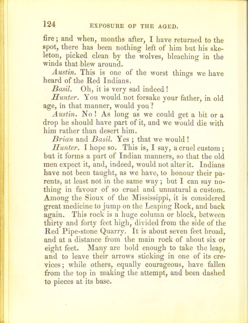 EXPOSURE OF THE AGED. fire; and when, months after, I have returned to the spot, there has been nothing left of him but his ske- leton, picked clean by the wolves, bleaching in the winds that blew around. Austin. This is one of the worst things we have heard of the Red Indians. Basil. Oh, it is very sad indeed ! Hunter. Yon would not forsake your father, in old age, in that manner, would you ? Austin. No ! As long as we could get a bit or a drop he should have part of it, and we would die with him rather than desert him. Brian and Basil. Yes ; that we would ! Hunter. I hope so. This is, I say, a cruel custom ; but it forms a part of Indian manners, so that the old men expect it, and, indeed, would not alter it. Indians have not been taught, as we have, to honour their pa- rents, at least not in the same way; but I can say no- thing in favour of so cruel and unnatural a custom. Among the Sioux of the Mississippi, it is considered great medicine to jump on the Leaping Rock, and back again. This rock is a huge column or block, between thirty and forty feet high, divided from the side of the Red Pipe-stone Quarry. It is about seven feet broad, and at a distance from the main rock of about six or eight feet. Many are bold enough to take the leap, and to leave their arrows sticking in one of its cre- vices; while others, equally courageous, have fallen from the top in making the attempt, and been dashed to pieces at its base.