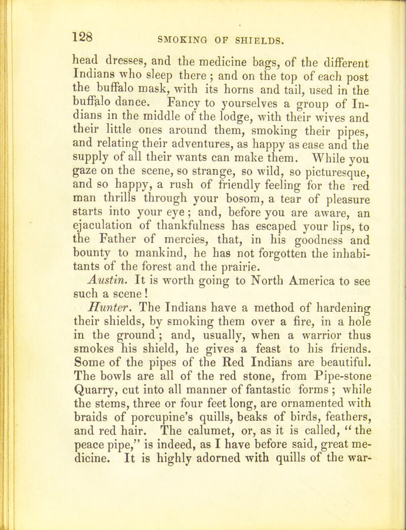 SMOKING OF SHIELDS. head dresses, and the medicine bags, of the different Indians who sleep there ; and on the top of each post the buffalo mask, with its horns and tail, used in the buffalo dance. Fancy to yourselves a group of In- dians in the middle of the lodge, with their wives and their little ones around them, smoking their pipes, and relating their adventures, as happy as ease and the supply of all their wants can make them. While you gaze on the scene, so strange, so wild, so picturesque, and so happy, a rush of friendly feeling for the red man thrills through your bosom, a tear of pleasure starts into your eye; and, before you are aware, an ejaculation of thankfulness has escaped your lips, to the Father of mercies, that, in his goodness and bounty to mankind, he has not forgotten the inhabi- tants of the forest and the prairie. Austin. It is worth going to North America to see such a scene! Hunter. The Indians have a method of hardening their shields, by smoking them over a fire, in a hole in the ground; and, usually, when a warrior thus smokes his shield, he gives a feast to his friends. Some of the pipes of the Red Indians are beautiful. The bowls are all of the red stone, from Pipe-stone Quarry, cut into all manner of fantastic forms ; while the stems, three or four feet long, are ornamented with braids of porcupine’s quills, beaks of birds, feathers, and red hair. The calumet, or, as it is called, “ the peace pipe,” is indeed, as I have before said, great me- dicine. It is highly adorned with quills of the war-