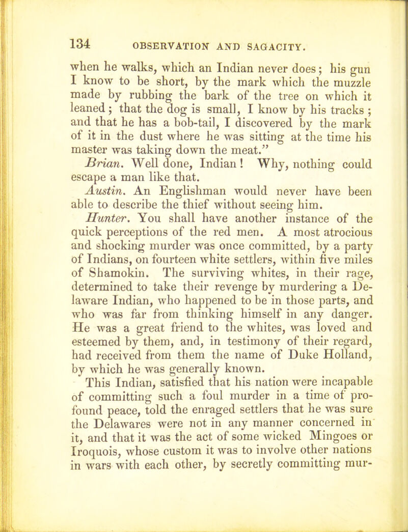 when he walks, which an Indian never does; his gun I know to be short, by the mark which the muzzle made by rubbing the bark of the tree on which it leaned ; that the dog is small, I know by his tracks ; and that he has a bob-tail, I discovered by the mark of it in the dust where he was sitting at the time his master was taking down the meat.” Brian. Well done, Indian! Why, nothing could escape a man like that. Austin. An Enghshman would never have been able to describe the thief without seeing him. Hunter. You shall have another instance of the quick perceptions of the red men. A most atrocious and shocking murder was once committed, by a party of Indians, on fourteen white settlers, Avithin five miles of Shamokin. The surviving whites, in their rage, determined to take their revenge by murdering a De- laware Indian, who happened to be in those parts, and who was far from thinking himself in any danger. He was a great friend to the whites, was loved and esteemed by them, and, in testimony of their regard, had received from them the name of Duke Holland, by which he was generally known. This Indian, satisfied that his nation were incapable of committing such a foul murder in a time of pi'o- found peace, told the enraged settlers that he was sure the Delawares were not in any manner concerned in it, and that it was the act of some wicked Mingoes or Iroquois, whose custom it was to involve other nations in wars with each other, by secretly committing mur-