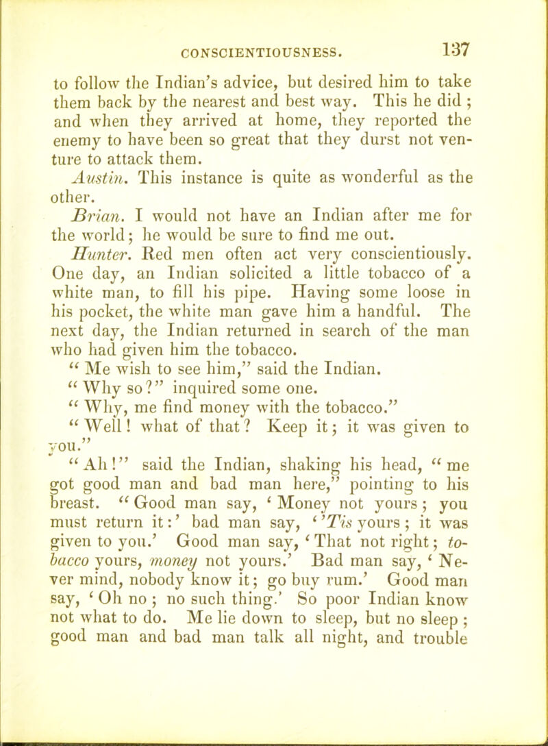 CONSCIENTIOUSNESS. to follow the Indian’s advice, but desired him to take them back by the nearest and best way. This he did ; and when they arrived at home, they reported the enemy to have been so great that they durst not ven- ture to attack them. Austin. This instance is quite as wonderful as the other. Brian. I would not have an Indian after me for the world; he would be sure to find me out. Hunter. Red men often act very conscientiously. One day, an Indian solicited a little tobacco of a white man, to fill his pipe. Having some loose in his pocket, the white man gave him a handful. The next day, the Indian returned in search of the man who had given him the tobacco. “ Me wish to see him,” said the Indian. “ Why so?” inquired some one. Why, me find money with the tobacco.” ‘‘Well! what of that? Keep it; it was given to VOU.” “Ah!” said the Indian, shaking his head, “me got good man and bad man here,” pointing to his breast. “ Good man say, ‘ Money not yours ; you must return it: ’ bad man say, ‘ ’Tis yours ; it was given to you.’ Good man say, ‘ That not right; to- bacco yours, money not yours.’ Bad man say, ‘ Ne- ver mind, nobody know it; go buy rum.’ Good man say, ‘ Oh no ; no such thing.’ So poor Indian know not what to do. Me lie down to sleep, but no sleep ; good man and bad man talk all night, and trouble