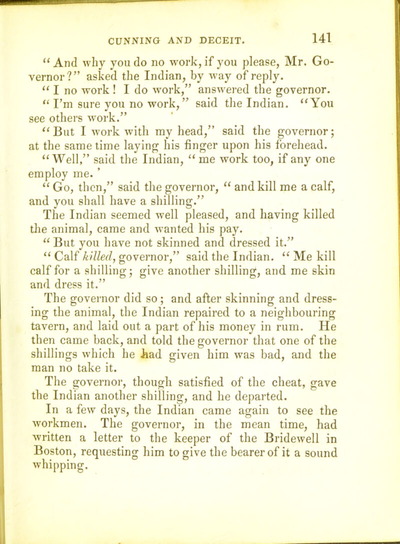 “And why you do no work, if you please, Mr. Go- vernor?” asked the Indian, by way of reply. “ I no work ! I do work,” answ^ered the governor. “ I’m sure you no work,” said the Indian. “You see others work.” “But I work with my head,” said the governor; at the same time laying his finger upon his forehead. “Well,” said the Indian, “ me work too, if any one employ me. ’ “ Go, then,” said the governor, “ and kill me a calf, and you shall have a shilling.” The Indian seemed well pleased, and having killed the animal, came and wanted his pay. “ But you have not skinned and dressed it.” “ Calf killed, governor,” said the Indian. “ Me kill calf for a shilling; give another shilling, and me skin and dress it.” The governor did so; and after skinning and dress- ing the animal, the Indian repaired to a neighbouring tavern, and laid out a part of his money in rum. He then came back, and told the governor that one of the shillings which he kiad given him was bad, and the man no take it. The governoi’, though satisfied of the cheat, gave the Indian another shilling, and he departed. In a few days, the Indian came again to see the workmen. The governor, in the mean time, had written a letter to the keeper of the Bridewell in Boston, requesting him to give the bearer of it a sound whipping.