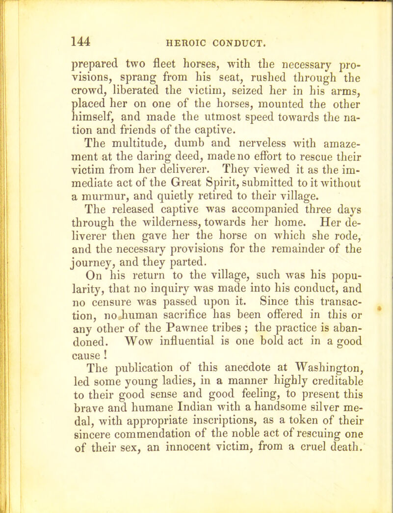 prepared two fleet horses, with the necessary pro- visions, sprang from his seat, rushed through the crowd, liberated the victim, seized her in his arms, placed her on one of the horses, mounted the other himself, and made the utmost speed towards the na- tion and friends of the captive. The multitude, dumb and nerveless with amaze- ment at the daring deed, made no effort to rescue their victim from her deliverer. They viewed it as the im- mediate act of the Great Spirit, submitted to it without a murmur, and quietly retired to their village. The released captive was accompanied three days through the wilderness, towards her home. Her de- liverer then gave her the horse on which she rode, and the necessary provisions for the remainder of the journey, and they parted. On his return to the village, such was his popu- larity, that no inquiry was made into his conduct, and no censure was passed upon it. Since this transac- tion, no.human sacrifice has been offered in this or any other of the Pawnee tribes ; the practice is aban- doned. Wow influential is one bold act in a good cause! The publication of this anecdote at Washington, led some young ladies, in a manner highly creditable to their good sense and good feeling, to present this brave and humane Indian with a handsome silver me- dal, with appropriate inscriptions, as a token of their sincere commendation of the noble act of rescuing one of their sex, an innocent victim, from a cruel death.