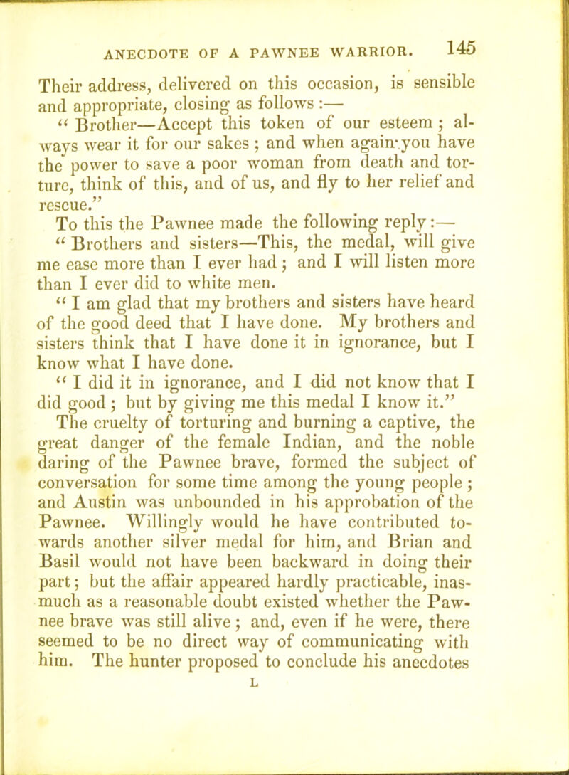 ANECDOTE OF A PAWNEE WARRIOR. Their address, delivered on this occasion, is sensible and appropriate, closing as follows :— “ Brother—Accept this token of our esteem; al- ways wear it for our sakes ; and when again-you have the power to save a poor woman from death and tor- ture, think of this, and of us, and fly to her relief and rescue.” To this the Pawnee made the following reply:— “ Brothers and sisters—This, the medal, will give me ease more than I ever had; and I will listen more than I ever did to white men. “ I am glad that my brothers and sisters have heard of the good deed that I have done. My brothers and sisters think that I have done it in ignorance, but I know what I have done. “ I did it in ignorance, and I did not know that I did good ; but by giving me this medal I know it.” The cruelty of torturing and burning a captive, the great danger of the female Indian, and the noble daring of the Pawnee brave, formed the subject of conversation for some time among the young people ; and Austin was unbounded in his approbation of the Pawnee. Willingly would he have contributed to- wards another silver medal for him, and Brian and Basil would not have been backward in doing their part; but the affair appeared hardly practicable, inas- much as a reasonable doubt existed whether the Paw- nee brave was still alive; and, even if he were, there seemed to be no direct way of communicating with him. The hunter proposed to conclude his anecdotes L