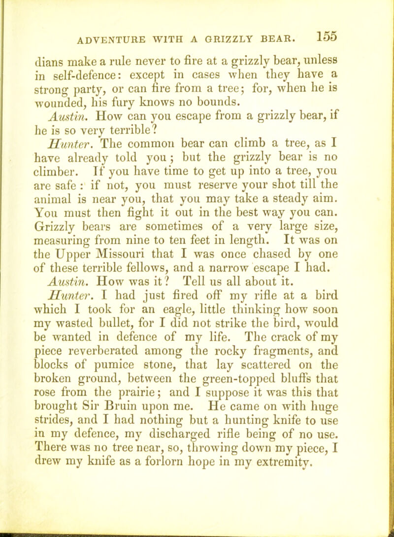 (lians make a rule never to fire at a grizzly bear, unless in self-defence: except in cases when they have a strong party, or can fire from a tree; for, when he is wounded, his fury knows no bounds. Austin. How can you escape from a grizzly bear, if he is so very terrible? Hunter. The common bear can climb a tree, as I have already told you ; but the grizzly bear is no climber. If you have time to get up into a tree, you are safe : if not, you must reserve your shot till the animal is near you, that you may take a steady aim. You must then fight it out in the best way you can. Grizzly bears are sometimes of a very large size, measuring from nine to ten feet in length. It was on the Upper Missouri that I was once chased by one of these terrible fellows, and a narrow escape I had. Austin. How was it ? Tell us all about it. Hunter. I had just fired off my rifie at a bird which I took for an eagle, little thinking how soon my wasted bullet, for I did not strike the bird, would be wanted in defence of my life. The crack of my piece reverberated among the rocky fragments, and blocks of pumice stone, that lay scattered on the broken ground, between the green-topped bluffs that rose from the prairie; and I suppose it was this that brought Sir Bruin upon me. He came on with huge strides, and I had nothing but a hunting knife to use in my defence, my discharged rifle being of no use. There was no tree near, so, throwing down my piece, I drew my knife as a forlorn hope in my extremity.